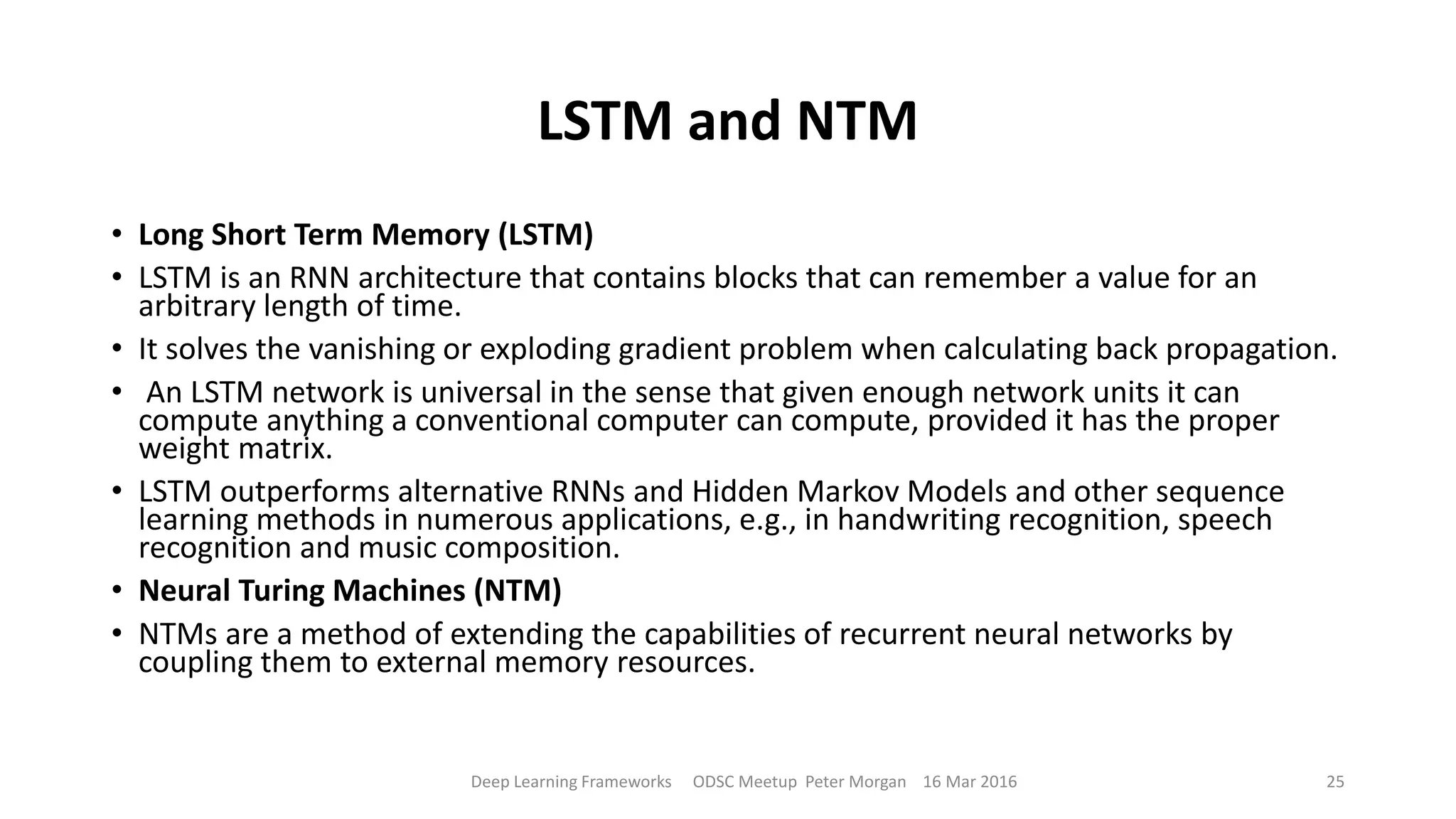 LSTM and NTM
• Long Short Term Memory (LSTM)
• LSTM is an RNN architecture that contains blocks that can remember a value for an
arbitrary length of time.
• It solves the vanishing or exploding gradient problem when calculating back propagation.
• An LSTM network is universal in the sense that given enough network units it can
compute anything a conventional computer can compute, provided it has the proper
weight matrix.
• LSTM outperforms alternative RNNs and Hidden Markov Models and other sequence
learning methods in numerous applications, e.g., in handwriting recognition, speech
recognition and music composition.
• Neural Turing Machines (NTM)
• NTMs are a method of extending the capabilities of recurrent neural networks by
coupling them to external memory resources.
Deep Learning Frameworks ODSC Meetup Peter Morgan 16 Mar 2016 25
 