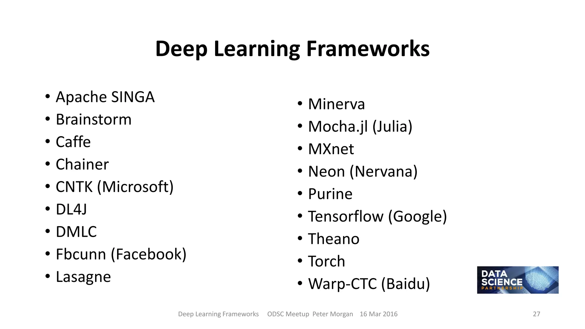 Deep Learning Frameworks
• Apache SINGA
• Brainstorm
• Caffe
• Chainer
• CNTK (Microsoft)
• DL4J
• DMLC
• Fbcunn (Facebook)
• Lasagne
• Minerva
• Mocha.jl (Julia)
• MXnet
• Neon (Nervana)
• Purine
• Tensorflow (Google)
• Theano
• Torch
• Warp-CTC (Baidu)
Deep Learning Frameworks ODSC Meetup Peter Morgan 16 Mar 2016 27
 