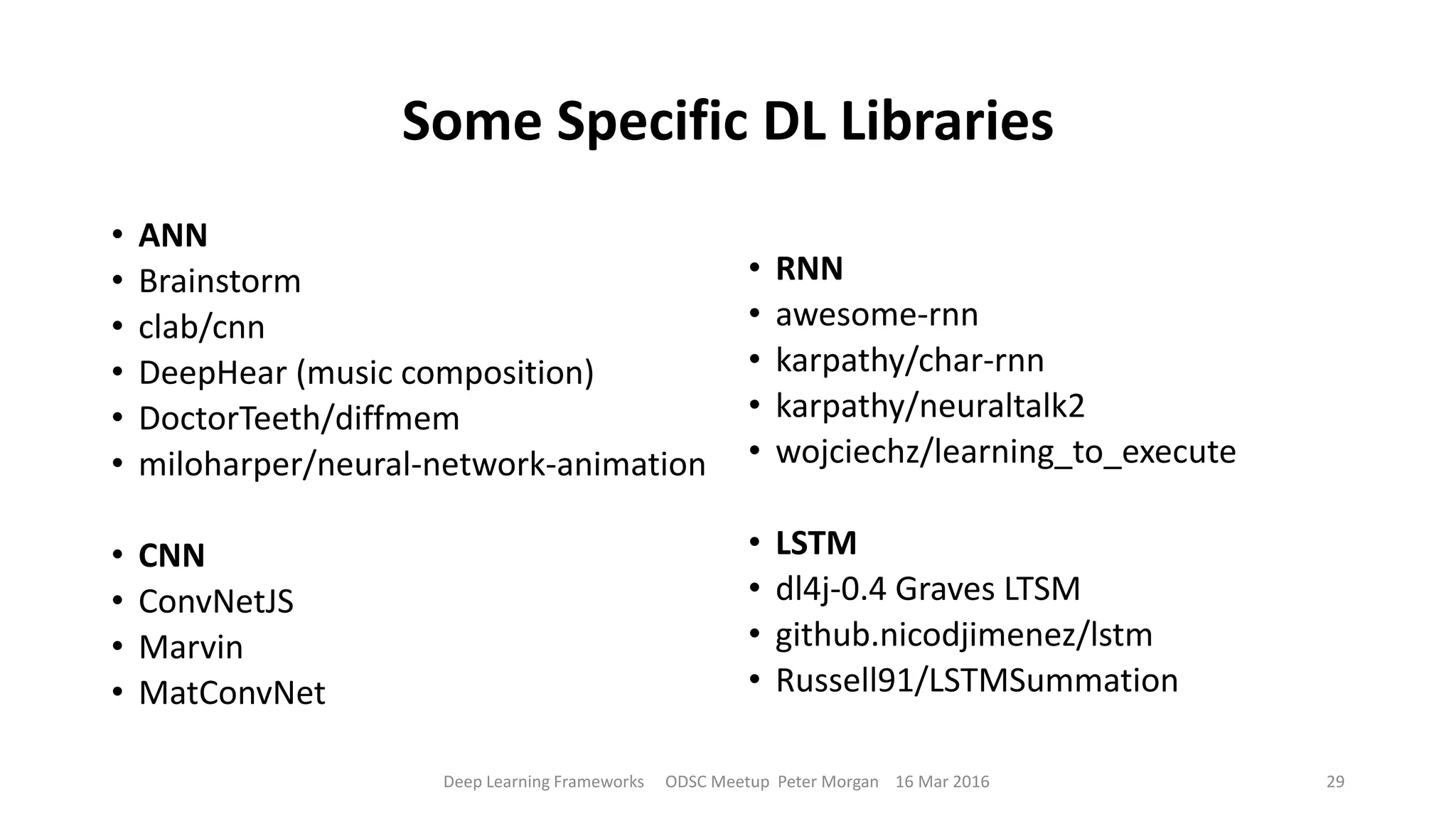 Some Specific DL Libraries
• ANN
• Brainstorm
• clab/cnn
• DeepHear (music composition)
• DoctorTeeth/diffmem
• miloharper/neural-network-animation
• CNN
• ConvNetJS
• Marvin
• MatConvNet
• RNN
• awesome-rnn
• karpathy/char-rnn
• karpathy/neuraltalk2
• wojciechz/learning_to_execute
• LSTM
• dl4j-0.4 Graves LTSM
• github.nicodjimenez/lstm
• Russell91/LSTMSummation
Deep Learning Frameworks ODSC Meetup Peter Morgan 16 Mar 2016 29
 