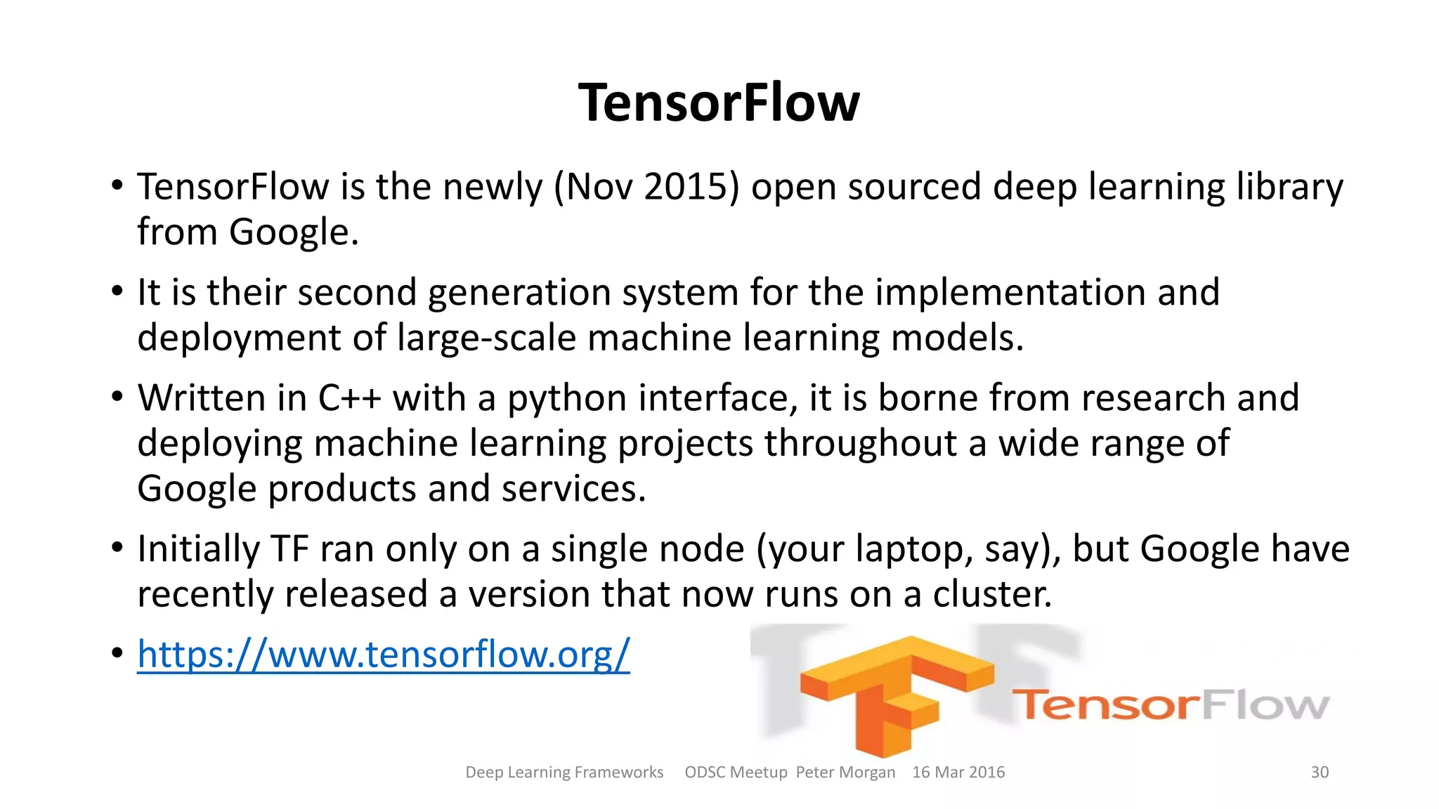 TensorFlow
• TensorFlow is the newly (Nov 2015) open sourced deep learning library
from Google.
• It is their second generation system for the implementation and
deployment of large-scale machine learning models.
• Written in C++ with a python interface, it is borne from research and
deploying machine learning projects throughout a wide range of
Google products and services.
• Initially TF ran only on a single node (your laptop, say), but Google have
recently released a version that now runs on a cluster.
• https://www.tensorflow.org/
Deep Learning Frameworks ODSC Meetup Peter Morgan 16 Mar 2016 30
 