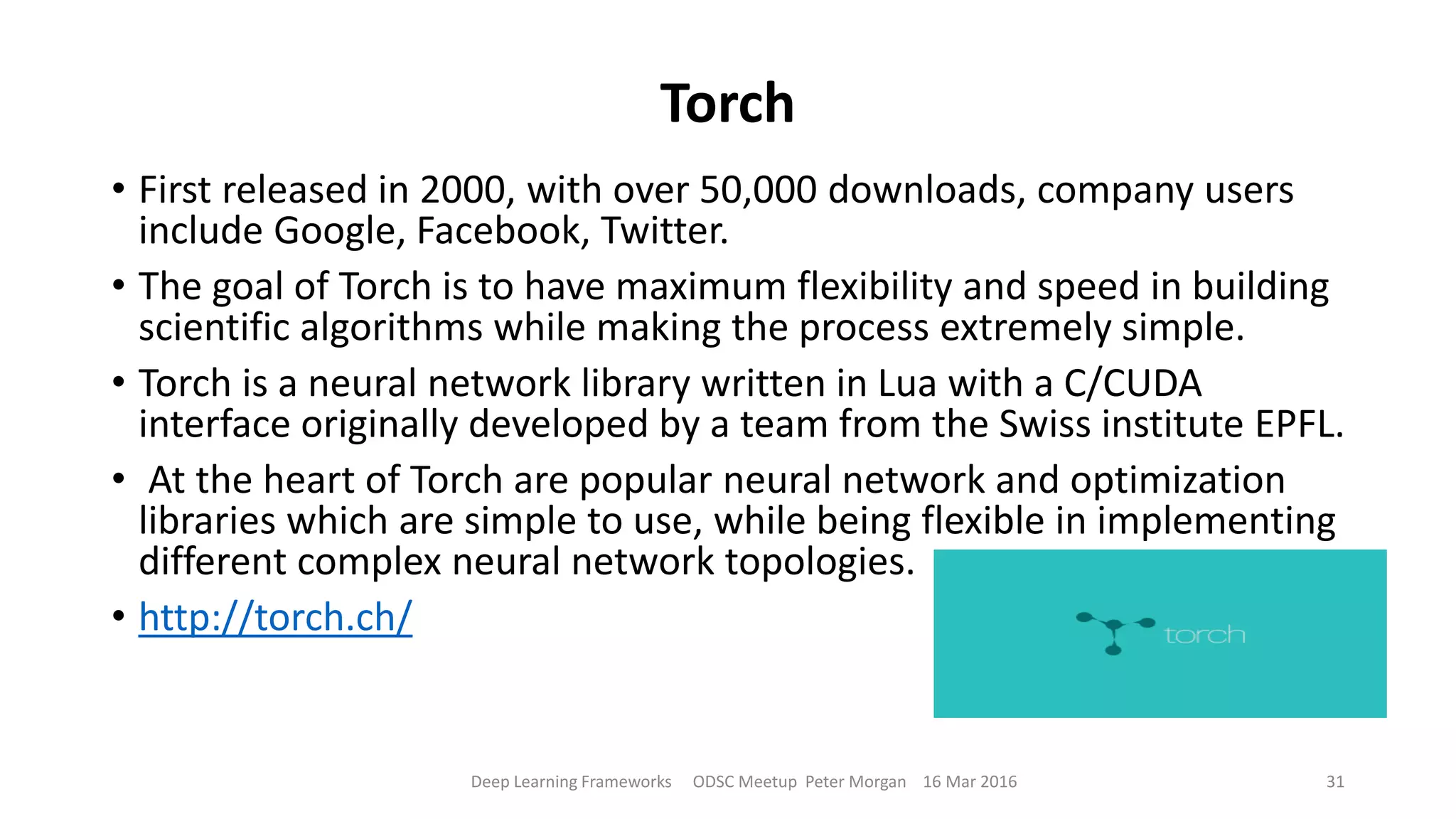 Torch
• First released in 2000, with over 50,000 downloads, company users
include Google, Facebook, Twitter.
• The goal of Torch is to have maximum flexibility and speed in building
scientific algorithms while making the process extremely simple.
• Torch is a neural network library written in Lua with a C/CUDA
interface originally developed by a team from the Swiss institute EPFL.
• At the heart of Torch are popular neural network and optimization
libraries which are simple to use, while being flexible in implementing
different complex neural network topologies.
• http://torch.ch/
Deep Learning Frameworks ODSC Meetup Peter Morgan 16 Mar 2016 31
 