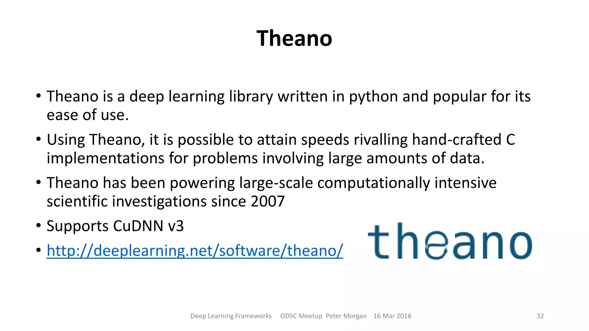 Theano
• Theano is a deep learning library written in python and popular for its
ease of use.
• Using Theano, it is possible to attain speeds rivalling hand-crafted C
implementations for problems involving large amounts of data.
• Theano has been powering large-scale computationally intensive
scientific investigations since 2007
• Supports CuDNN v3
• http://deeplearning.net/software/theano/
Deep Learning Frameworks ODSC Meetup Peter Morgan 16 Mar 2016 32
 