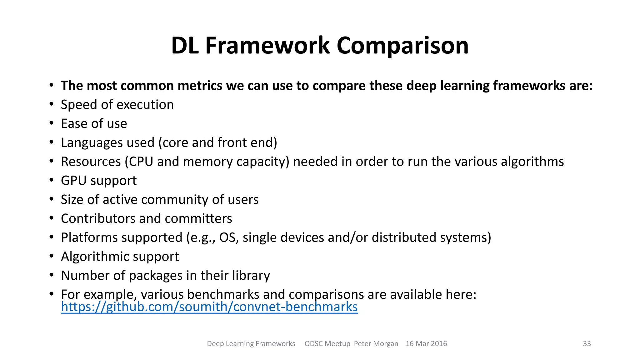 DL Framework Comparison
• The most common metrics we can use to compare these deep learning frameworks are:
• Speed of execution
• Ease of use
• Languages used (core and front end)
• Resources (CPU and memory capacity) needed in order to run the various algorithms
• GPU support
• Size of active community of users
• Contributors and committers
• Platforms supported (e.g., OS, single devices and/or distributed systems)
• Algorithmic support
• Number of packages in their library
• For example, various benchmarks and comparisons are available here:
https://github.com/soumith/convnet-benchmarks
Deep Learning Frameworks ODSC Meetup Peter Morgan 16 Mar 2016 33
 