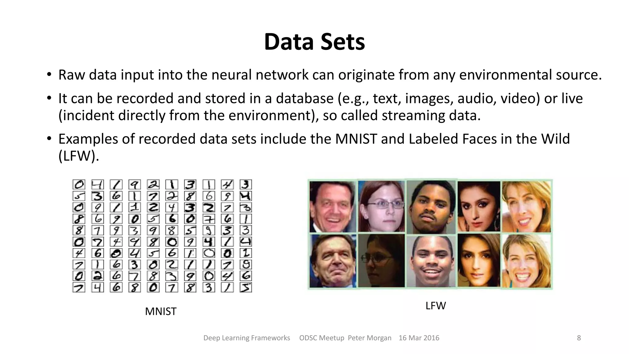 Data Sets
• Raw data input into the neural network can originate from any environmental source.
• It can be recorded and stored in a database (e.g., text, images, audio, video) or live
(incident directly from the environment), so called streaming data.
• Examples of recorded data sets include the MNIST and Labeled Faces in the Wild
(LFW).
Deep Learning Frameworks ODSC Meetup Peter Morgan 16 Mar 2016 8
MNIST LFW
 