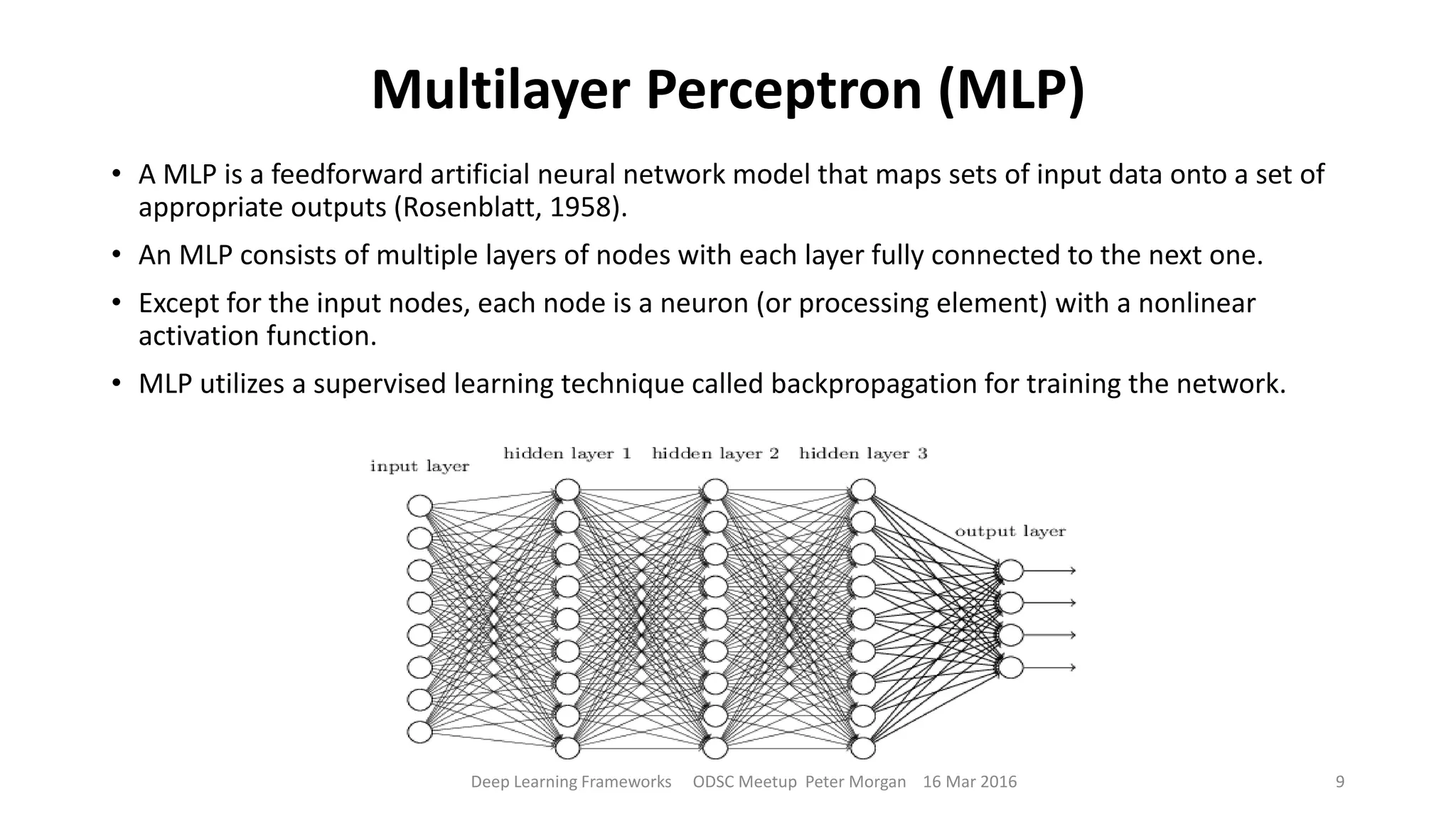 Multilayer Perceptron (MLP)
• A MLP is a feedforward artificial neural network model that maps sets of input data onto a set of
appropriate outputs (Rosenblatt, 1958).
• An MLP consists of multiple layers of nodes with each layer fully connected to the next one.
• Except for the input nodes, each node is a neuron (or processing element) with a nonlinear
activation function.
• MLP utilizes a supervised learning technique called backpropagation for training the network.
Deep Learning Frameworks ODSC Meetup Peter Morgan 16 Mar 2016 9
 