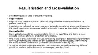 Regularisation and Cross-validation
• Both techniques are used to prevent overfitting
• Regularisation
• Regularisation refers to a process of introducing additional information in order to
prevent overfitting.
• It penalizes models with extreme parameter values by introducing a factor which weights
the penalty against more complex models with an increasing variance in the data errors.
• Cross-validation
• Cross-validation combines sampling sets to correct for overfitting and derive a more
accurate estimate of model prediction performance.
• One round of cross-validation involves partitioning a sample of data into complementary
subsets, performing the analysis on one subset (called the training set), and validating
the analysis on the other subset (called the validation set or testing set).
• To reduce variability, multiple rounds of cross-validation are performed using different
partitions, and the validation results are averaged over the rounds.
Deep Learning Frameworks ODSC Meetup Peter Morgan 16 Mar 2016 14
 