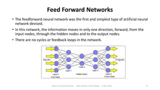 Feed Forward Networks
• The feedforward neural network was the first and simplest type of artificial neural
network devised.
• In this network, the information moves in only one direction, forward, from the
input nodes, through the hidden nodes and to the output nodes.
• There are no cycles or feedback loops in the network.
Deep Learning Frameworks ODSC Meetup Peter Morgan 16 Mar 2016 15
 