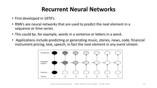 Recurrent Neural Networks
• First developed in 1970’s.
• RNN’s are neural networks that are used to predict the next element in a
sequence or time series.
• This could be, for example, words in a sentence or letters in a word.
• Applications include predicting or generating music, stories, news, code, financial
instrument pricing, text, speech, in fact the next element in any event stream.
Deep Learning Frameworks ODSC Meetup Peter Morgan 16 Mar 2016 24
 