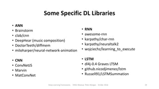 Some Specific DL Libraries
• ANN
• Brainstorm
• clab/cnn
• DeepHear (music composition)
• DoctorTeeth/diffmem
• miloharper/neural-network-animation
• CNN
• ConvNetJS
• Marvin
• MatConvNet
• RNN
• awesome-rnn
• karpathy/char-rnn
• karpathy/neuraltalk2
• wojciechz/learning_to_execute
• LSTM
• dl4j-0.4 Graves LTSM
• github.nicodjimenez/lstm
• Russell91/LSTMSummation
Deep Learning Frameworks ODSC Meetup Peter Morgan 16 Mar 2016 29
 