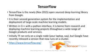 TensorFlow
• TensorFlow is the newly (Nov 2015) open sourced deep learning library
from Google.
• It is their second generation system for the implementation and
deployment of large-scale machine learning models.
• Written in C++ with a python interface, it is borne from research and
deploying machine learning projects throughout a wide range of
Google products and services.
• Initially TF ran only on a single node (your laptop, say), but Google have
recently released a version that now runs on a cluster.
• https://www.tensorflow.org/
Deep Learning Frameworks ODSC Meetup Peter Morgan 16 Mar 2016 30
 