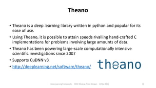 Theano
• Theano is a deep learning library written in python and popular for its
ease of use.
• Using Theano, it is possible to attain speeds rivalling hand-crafted C
implementations for problems involving large amounts of data.
• Theano has been powering large-scale computationally intensive
scientific investigations since 2007
• Supports CuDNN v3
• http://deeplearning.net/software/theano/
Deep Learning Frameworks ODSC Meetup Peter Morgan 16 Mar 2016 32
 
