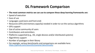 DL Framework Comparison
• The most common metrics we can use to compare these deep learning frameworks are:
• Speed of execution
• Ease of use
• Languages used (core and front end)
• Resources (CPU and memory capacity) needed in order to run the various algorithms
• GPU support
• Size of active community of users
• Contributors and committers
• Platforms supported (e.g., OS, single devices and/or distributed systems)
• Algorithmic support
• Number of packages in their library
• For example, various benchmarks and comparisons are available here:
https://github.com/soumith/convnet-benchmarks
Deep Learning Frameworks ODSC Meetup Peter Morgan 16 Mar 2016 33
 