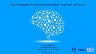Deep learning from a novice perspective and recent innovations from KGPians
Anirban Santara
Doctoral Research Fellow
Department of CSE, IIT Kharagpur
bit.do/AnirbanSantara
 