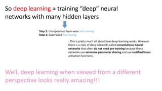 So deep learning ≈ training “deep” neural
networks with many hidden layers
Step 1: Unsupervised layer-wise pre-training
Step 2: Supervised fine-tuning
- This is pretty much all about how deep learning works. However
there is a class of deep networks called convolutional neural
networks that often do not need pre-training because these
networks use extensive parameter sharing and use rectified linear
activation functions.
Well, deep learning when viewed from a different
perspective looks really amazing!!!
 