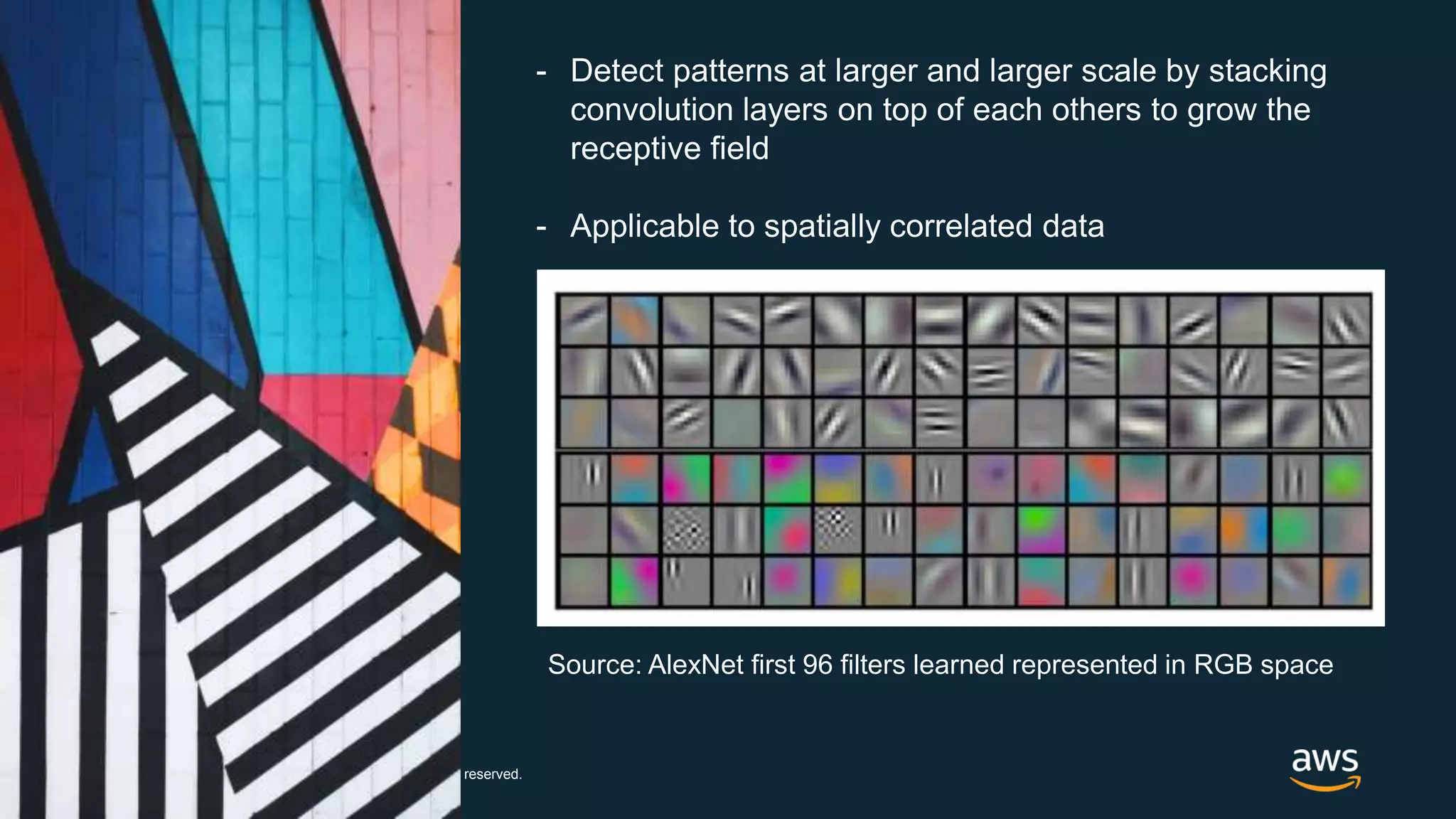 © 2017, Amazon Web Services, Inc. or its Affiliates. All rights reserved.
- Detect patterns at larger and larger scale by stacking
convolution layers on top of each others to grow the
receptive field
- Applicable to spatially correlated data
Source: AlexNet first 96 filters learned represented in RGB space
 