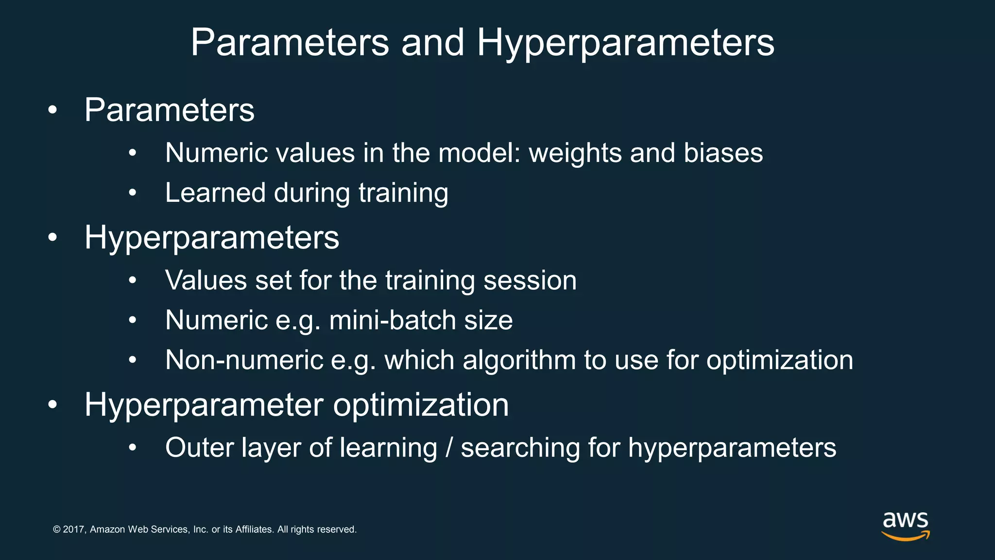 © 2017, Amazon Web Services, Inc. or its Affiliates. All rights reserved.
Parameters and Hyperparameters
• Parameters
• Numeric values in the model: weights and biases
• Learned during training
• Hyperparameters
• Values set for the training session
• Numeric e.g. mini-batch size
• Non-numeric e.g. which algorithm to use for optimization
• Hyperparameter optimization
• Outer layer of learning / searching for hyperparameters
 