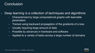 © 2017, Amazon Web Services, Inc. or its Affiliates. All rights reserved.
Conclusion
- Deep learning is a collection of techniques and algorithms
- Characterized by large computational graphs with learnable
parameters
- Trained using backward propagation of the gradients of a loss
- Usually requiring large amount of data
- Possible by advances in hardware and software
- Applied to a variety of tasks across a large number of domains
 