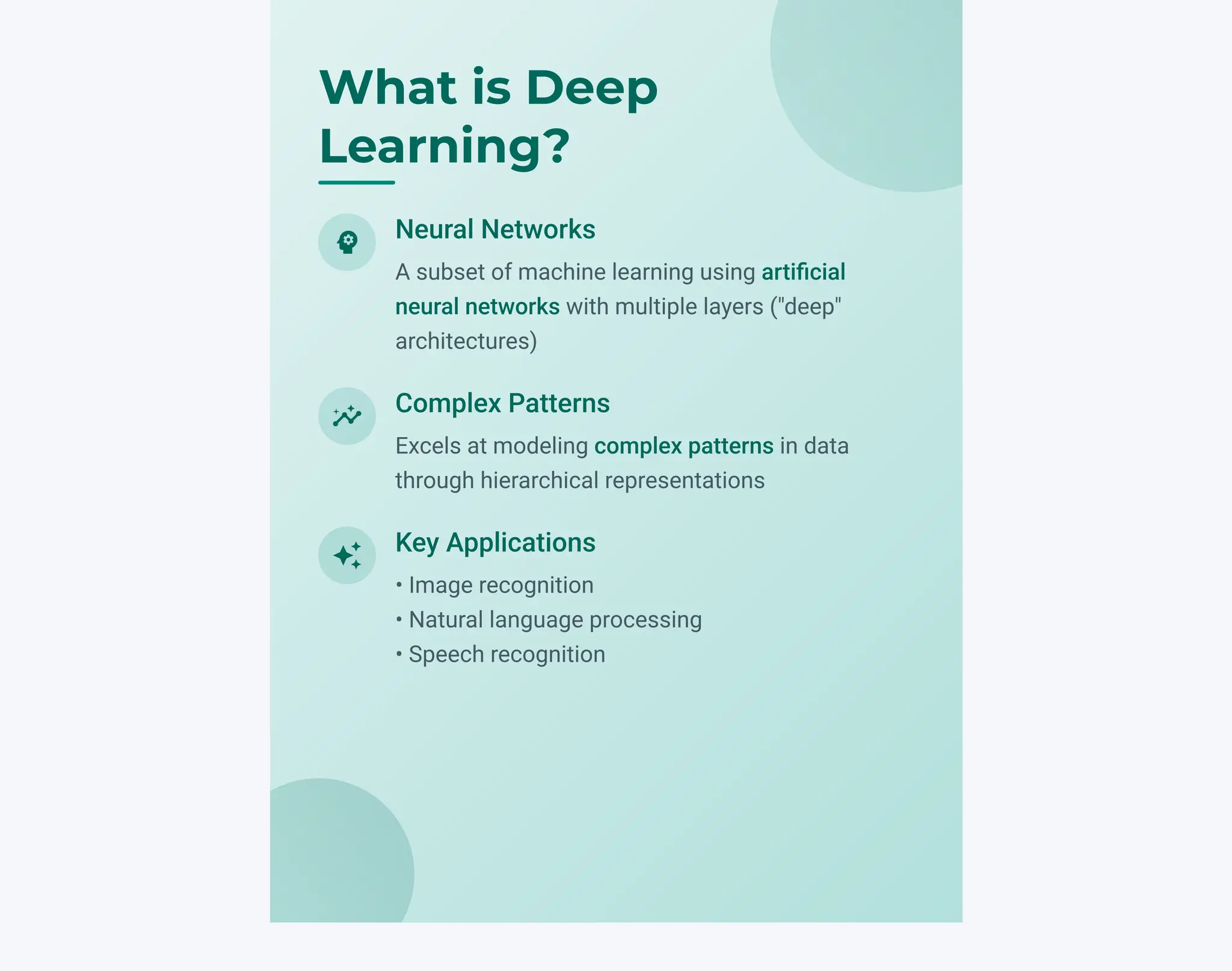 psychology
Neural Networks
A subset of machine learning using artificial
neural networks with multiple layers ("deep"
architectures)
insights
Complex Patterns
Excels at modeling complex patterns in data
through hierarchical representations
auto_awesome
Key Applications
• Image recognition
• Natural language processing
• Speech recognition
What is Deep
Learning?
 