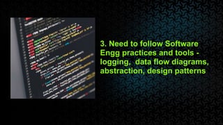 3. Need to follow Software
Engg practices and tools -
logging, data flow diagrams,
abstraction, design patterns
 