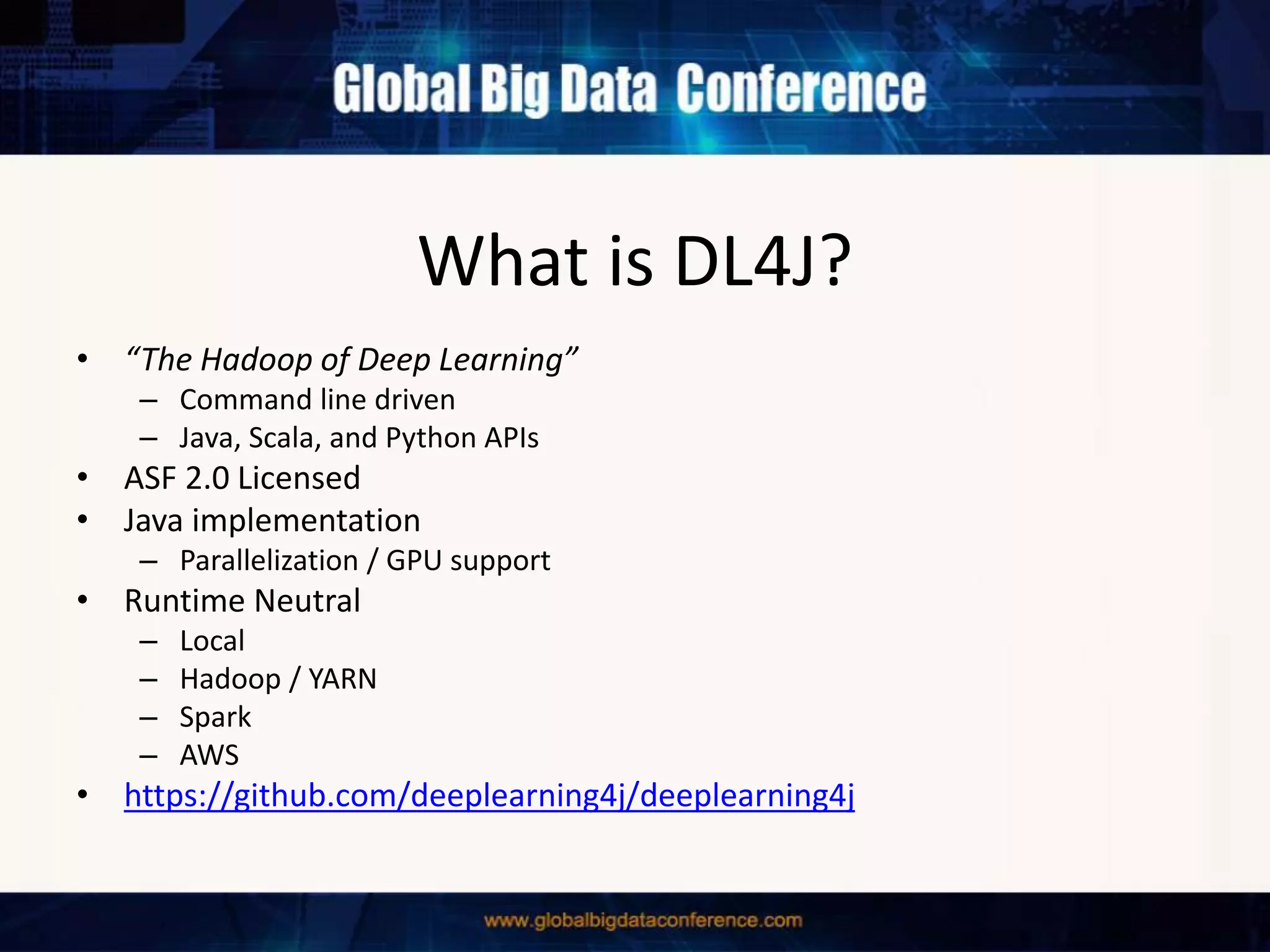What is DL4J?
• “The Hadoop of Deep Learning”
– Command line driven
– Java, Scala, and Python APIs
• ASF 2.0 Licensed
• Java implementation
– Parallelization / GPU support
• Runtime Neutral
– Local
– Hadoop / YARN
– Spark
– AWS
• https://github.com/deeplearning4j/deeplearning4j
 