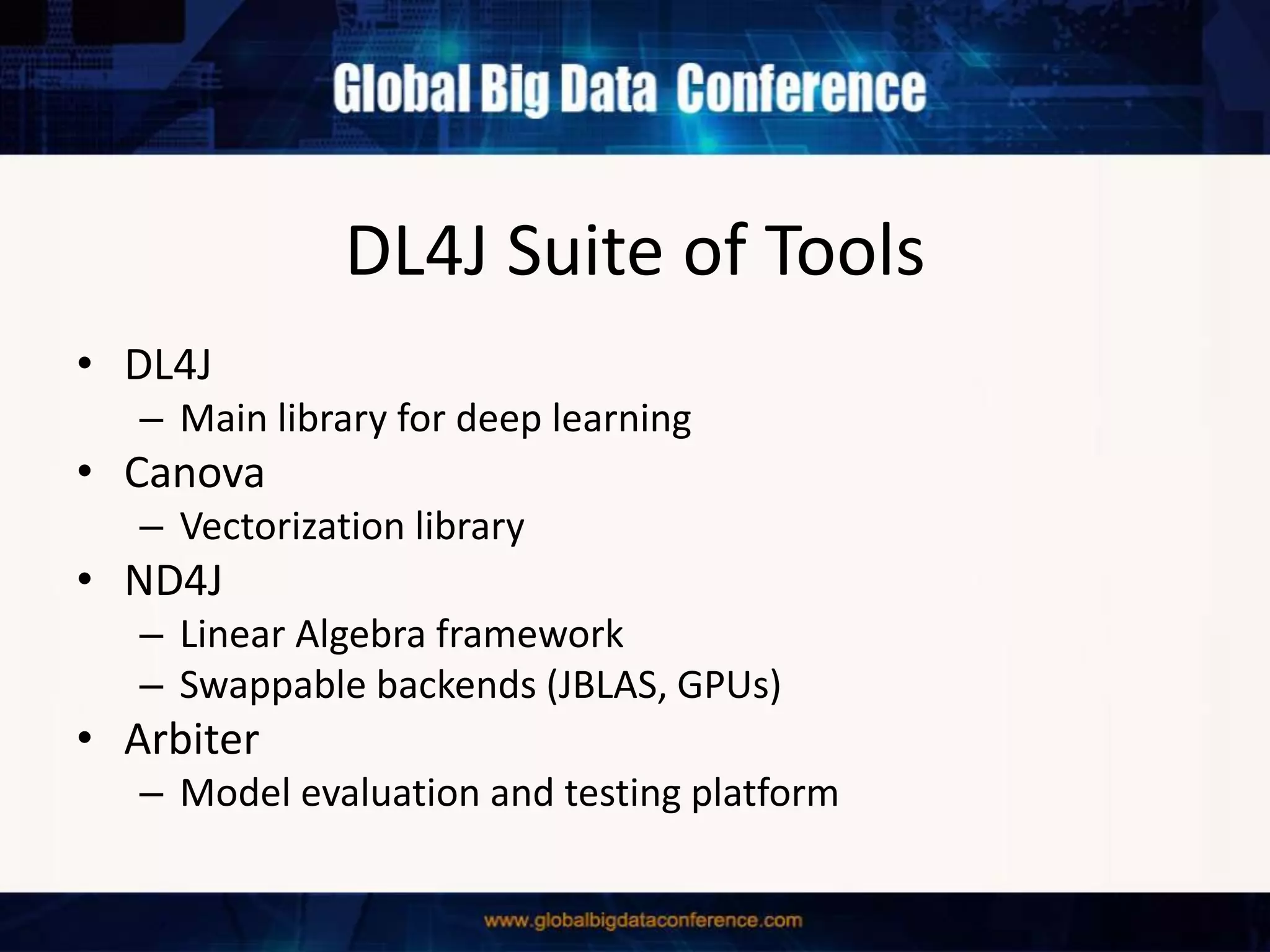 DL4J Suite of Tools
• DL4J
– Main library for deep learning
• Canova
– Vectorization library
• ND4J
– Linear Algebra framework
– Swappable backends (JBLAS, GPUs)
• Arbiter
– Model evaluation and testing platform
 