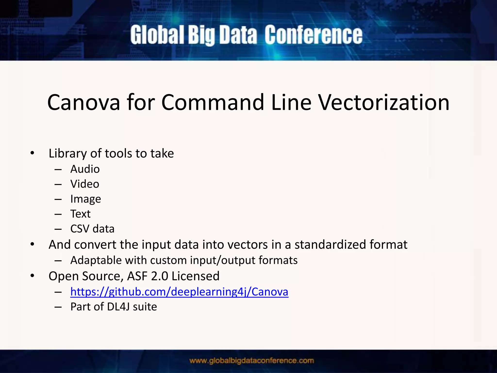 Canova for Command Line Vectorization
• Library of tools to take
– Audio
– Video
– Image
– Text
– CSV data
• And convert the input data into vectors in a standardized format
– Adaptable with custom input/output formats
• Open Source, ASF 2.0 Licensed
– https://github.com/deeplearning4j/Canova
– Part of DL4J suite
 