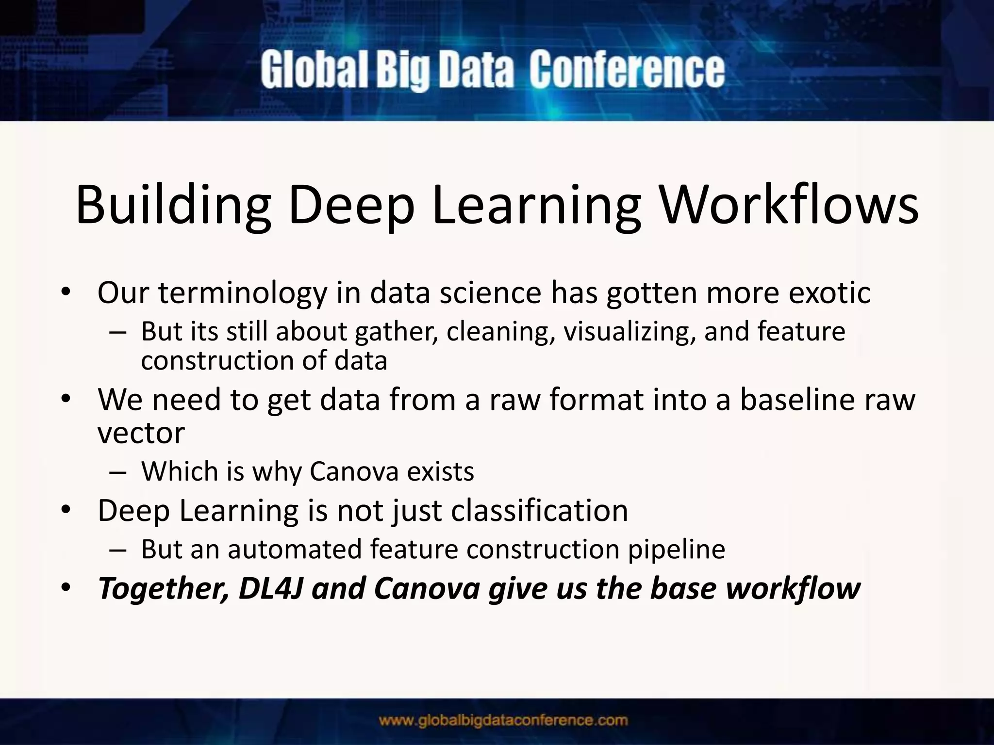 Building Deep Learning Workflows
• Our terminology in data science has gotten more exotic
– But its still about gather, cleaning, visualizing, and feature
construction of data
• We need to get data from a raw format into a baseline raw
vector
– Which is why Canova exists
• Deep Learning is not just classification
– But an automated feature construction pipeline
• Together, DL4J and Canova give us the base workflow
 