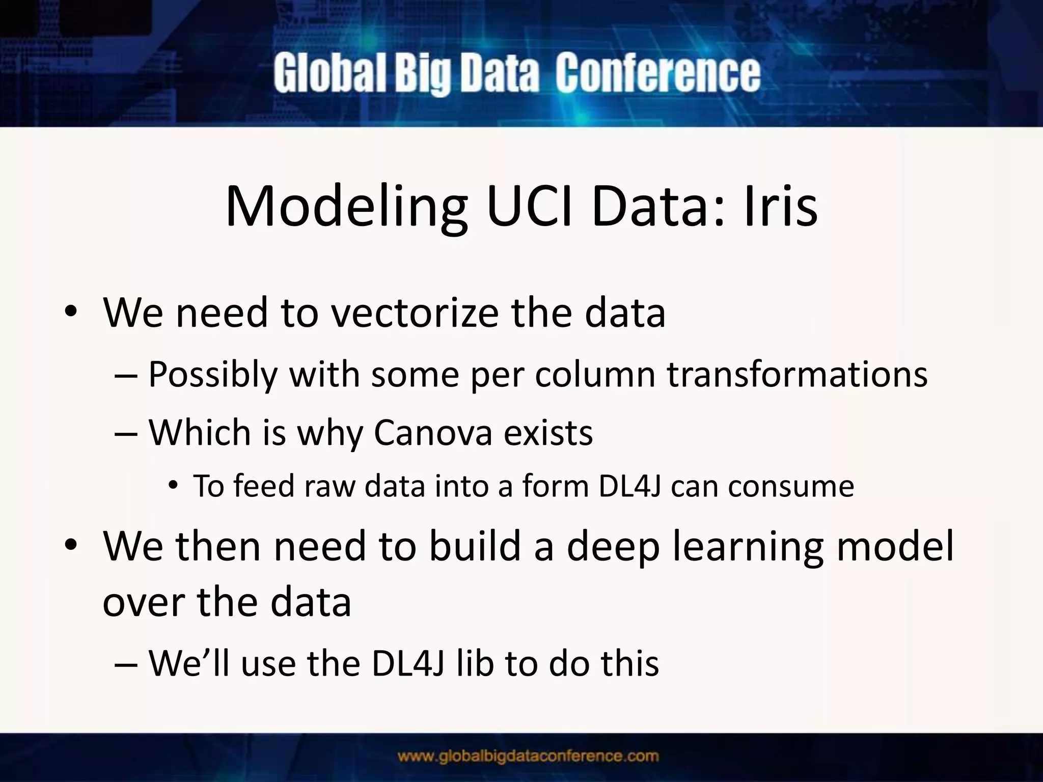 Modeling UCI Data: Iris
• We need to vectorize the data
– Possibly with some per column transformations
– Which is why Canova exists
• To feed raw data into a form DL4J can consume
• We then need to build a deep learning model
over the data
– We’ll use the DL4J lib to do this
 