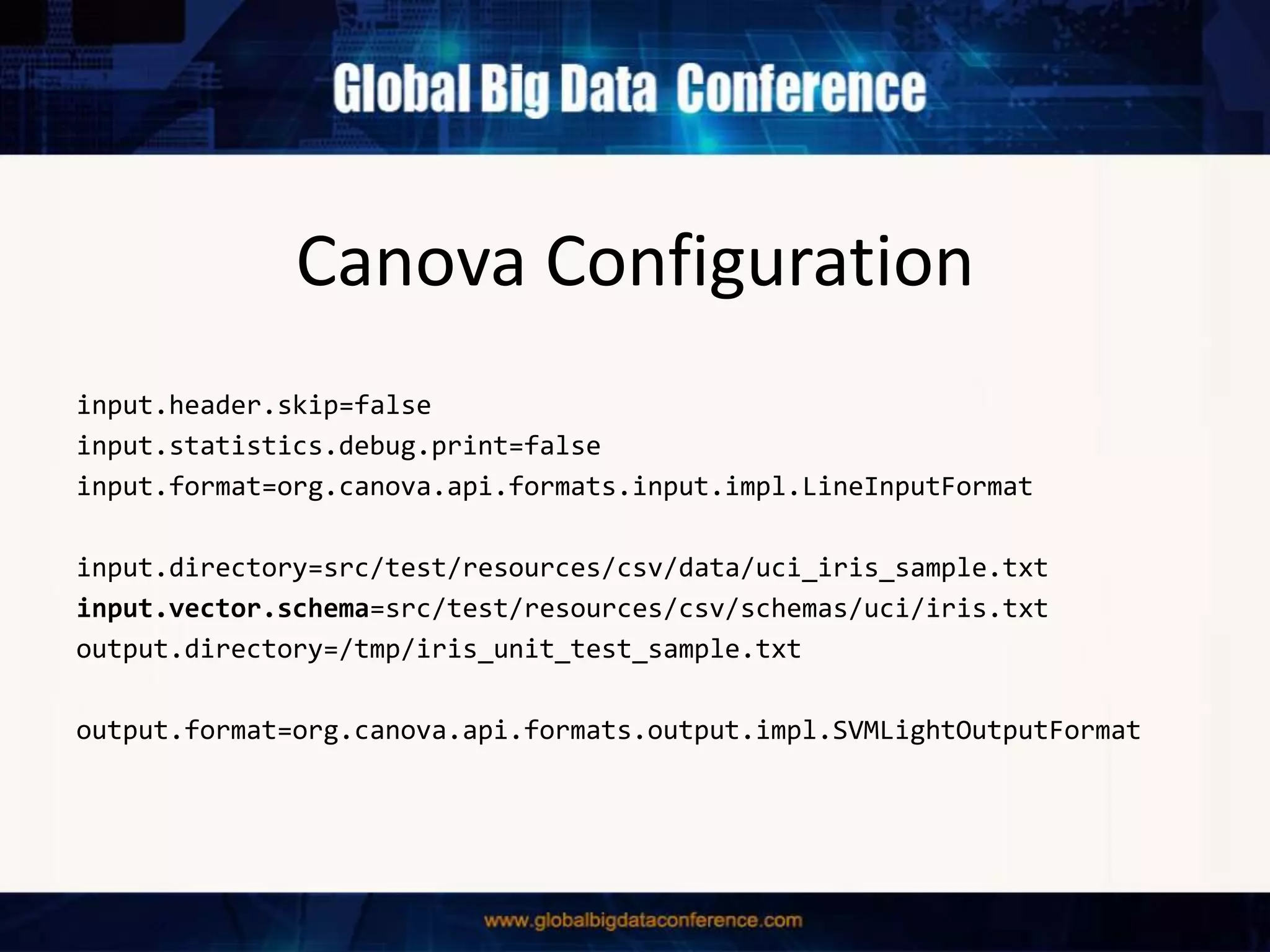 Canova Configuration
input.header.skip=false
input.statistics.debug.print=false
input.format=org.canova.api.formats.input.impl.LineInputFormat
input.directory=src/test/resources/csv/data/uci_iris_sample.txt
input.vector.schema=src/test/resources/csv/schemas/uci/iris.txt
output.directory=/tmp/iris_unit_test_sample.txt
output.format=org.canova.api.formats.output.impl.SVMLightOutputFormat
 