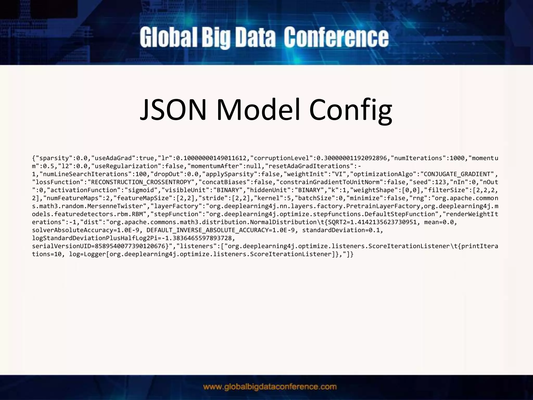 JSON Model Config
{"sparsity":0.0,"useAdaGrad":true,"lr":0.10000000149011612,"corruptionLevel":0.30000001192092896,"numIterations":1000,"momentu
m":0.5,"l2":0.0,"useRegularization":false,"momentumAfter":null,"resetAdaGradIterations":-
1,"numLineSearchIterations":100,"dropOut":0.0,"applySparsity":false,"weightInit":"VI","optimizationAlgo":"CONJUGATE_GRADIENT",
"lossFunction":"RECONSTRUCTION_CROSSENTROPY","concatBiases":false,"constrainGradientToUnitNorm":false,"seed":123,"nIn":0,"nOut
":0,"activationFunction":"sigmoid","visibleUnit":"BINARY","hiddenUnit":"BINARY","k":1,"weightShape":[0,0],"filterSize":[2,2,2,
2],"numFeatureMaps":2,"featureMapSize":[2,2],"stride":[2,2],"kernel":5,"batchSize":0,"minimize":false,"rng":"org.apache.common
s.math3.random.MersenneTwister","layerFactory":"org.deeplearning4j.nn.layers.factory.PretrainLayerFactory,org.deeplearning4j.m
odels.featuredetectors.rbm.RBM","stepFunction":"org.deeplearning4j.optimize.stepfunctions.DefaultStepFunction","renderWeightIt
erations":-1,"dist":"org.apache.commons.math3.distribution.NormalDistributiont{SQRT2=1.4142135623730951, mean=0.0,
solverAbsoluteAccuracy=1.0E-9, DEFAULT_INVERSE_ABSOLUTE_ACCURACY=1.0E-9, standardDeviation=0.1,
logStandardDeviationPlusHalfLog2Pi=-1.3836465597893728,
serialVersionUID=8589540077390120676}","listeners":["org.deeplearning4j.optimize.listeners.ScoreIterationListenert{printItera
tions=10, log=Logger[org.deeplearning4j.optimize.listeners.ScoreIterationListener]},"]}
 