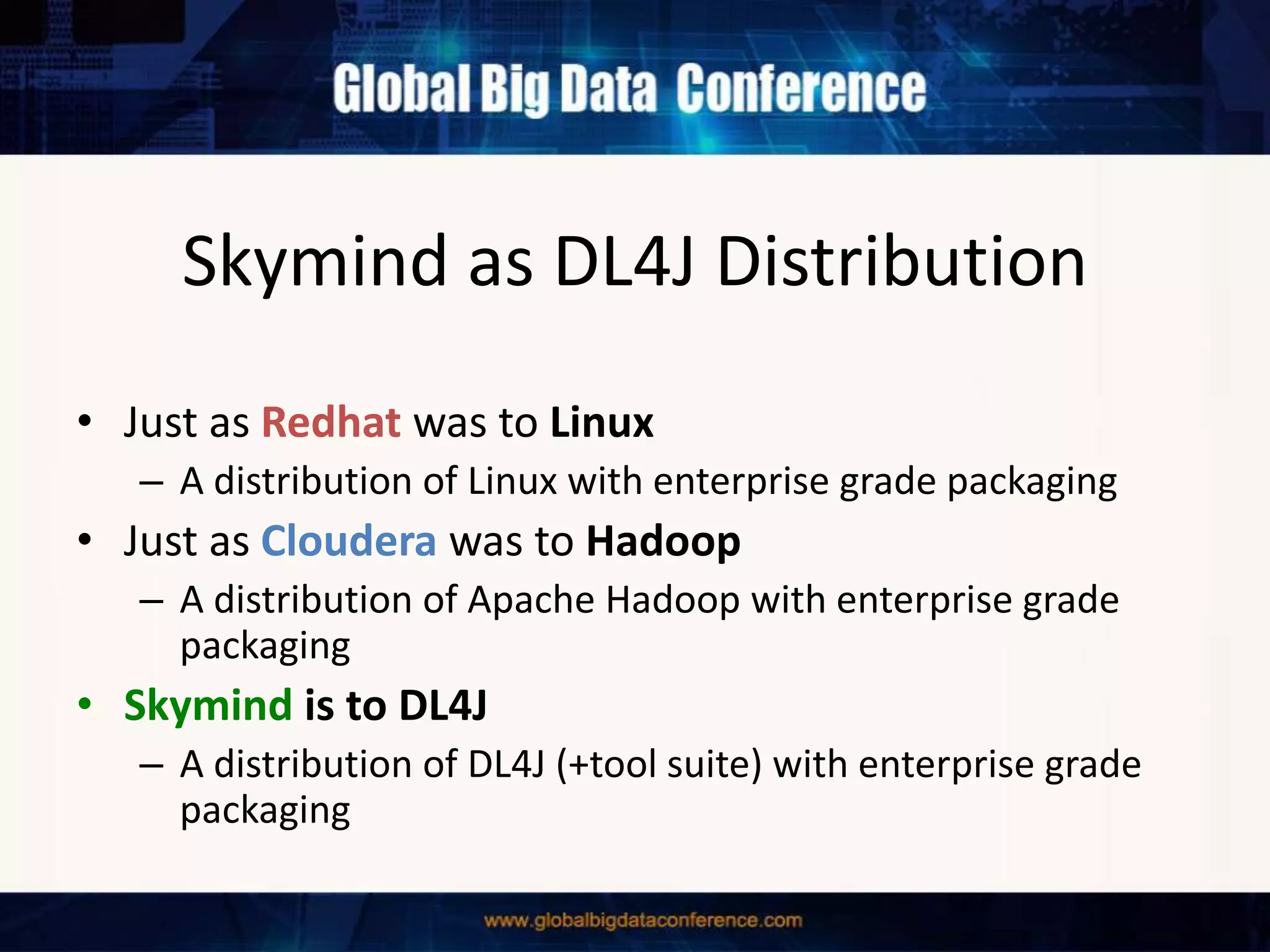 Skymind as DL4J Distribution
• Just as Redhat was to Linux
– A distribution of Linux with enterprise grade packaging
• Just as Cloudera was to Hadoop
– A distribution of Apache Hadoop with enterprise grade
packaging
• Skymind is to DL4J
– A distribution of DL4J (+tool suite) with enterprise grade
packaging
 
