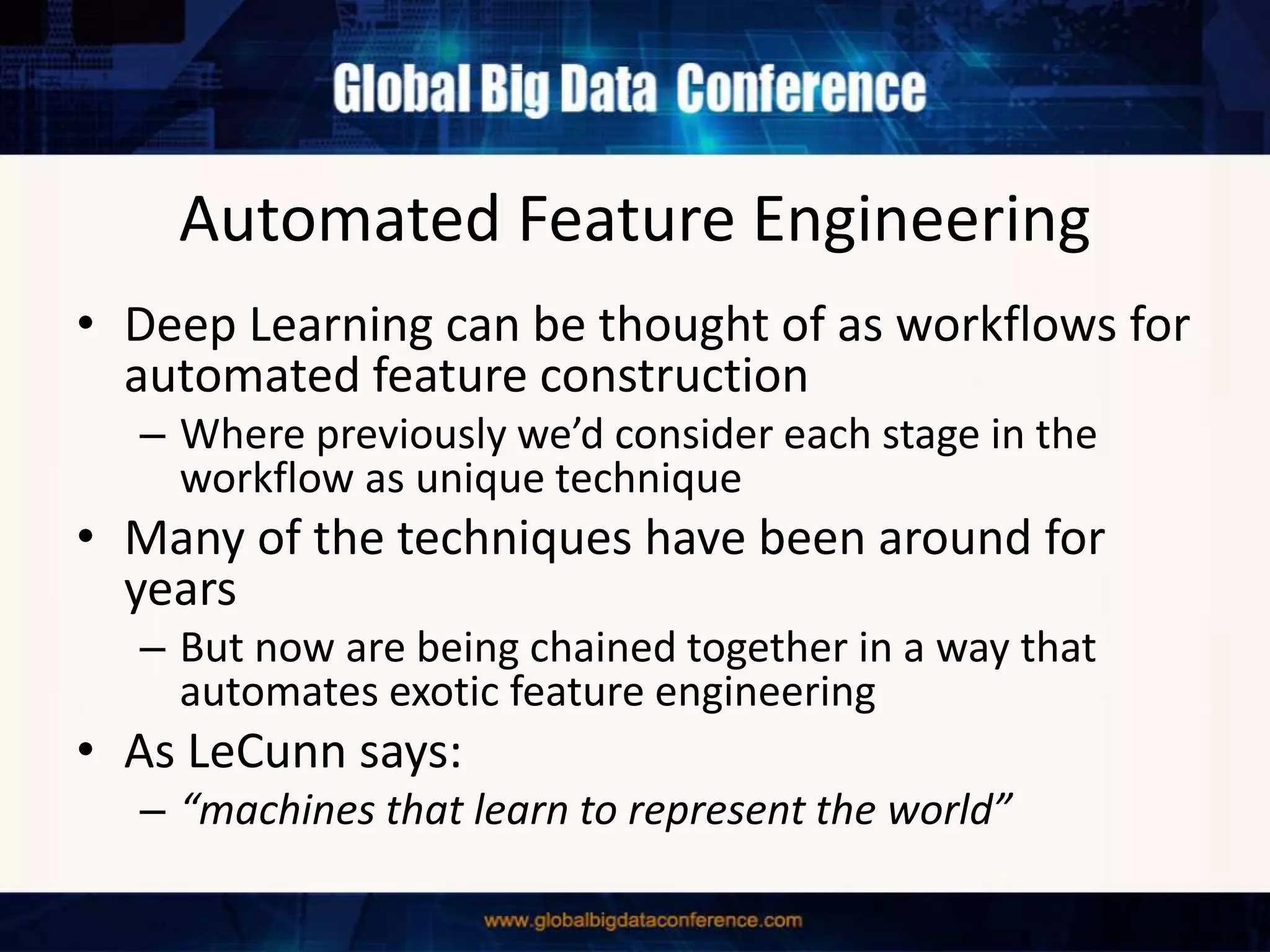 Automated Feature Engineering
• Deep Learning can be thought of as workflows for
automated feature construction
– Where previously we’d consider each stage in the
workflow as unique technique
• Many of the techniques have been around for
years
– But now are being chained together in a way that
automates exotic feature engineering
• As LeCunn says:
– “machines that learn to represent the world”
 