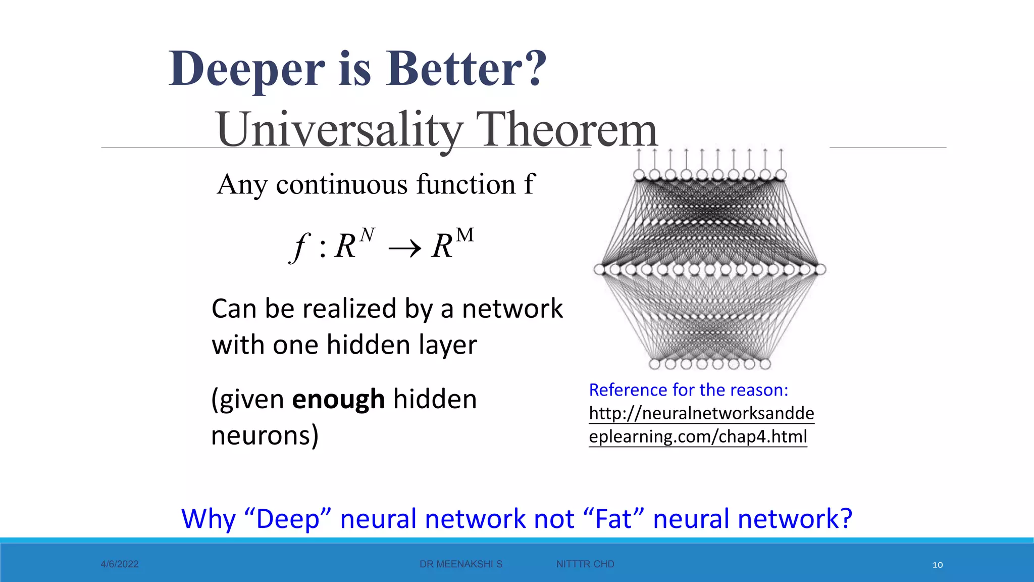 Universality Theorem
4/6/2022 DR MEENAKSHI S NITTTR CHD 10
Reference for the reason:
http://neuralnetworksandde
eplearning.com/chap4.html
Any continuous function f
M
: R
R
f N

Can be realized by a network
with one hidden layer
(given enough hidden
neurons)
Why “Deep” neural network not “Fat” neural network?
Deeper is Better?
 