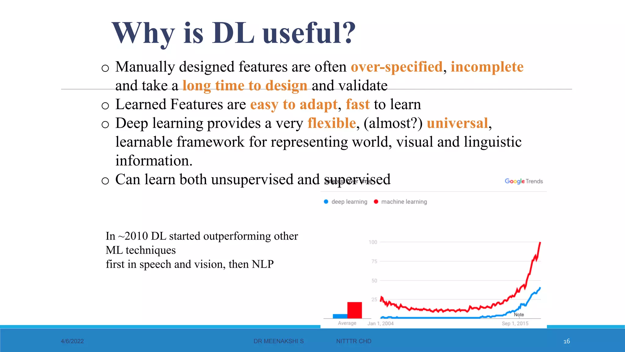 o Manually designed features are often over-specified, incomplete
and take a long time to design and validate
o Learned Features are easy to adapt, fast to learn
o Deep learning provides a very flexible, (almost?) universal,
learnable framework for representing world, visual and linguistic
information.
o Can learn both unsupervised and supervised
Why is DL useful?
In ~2010 DL started outperforming other
ML techniques
first in speech and vision, then NLP
4/6/2022 DR MEENAKSHI S NITTTR CHD 16
 