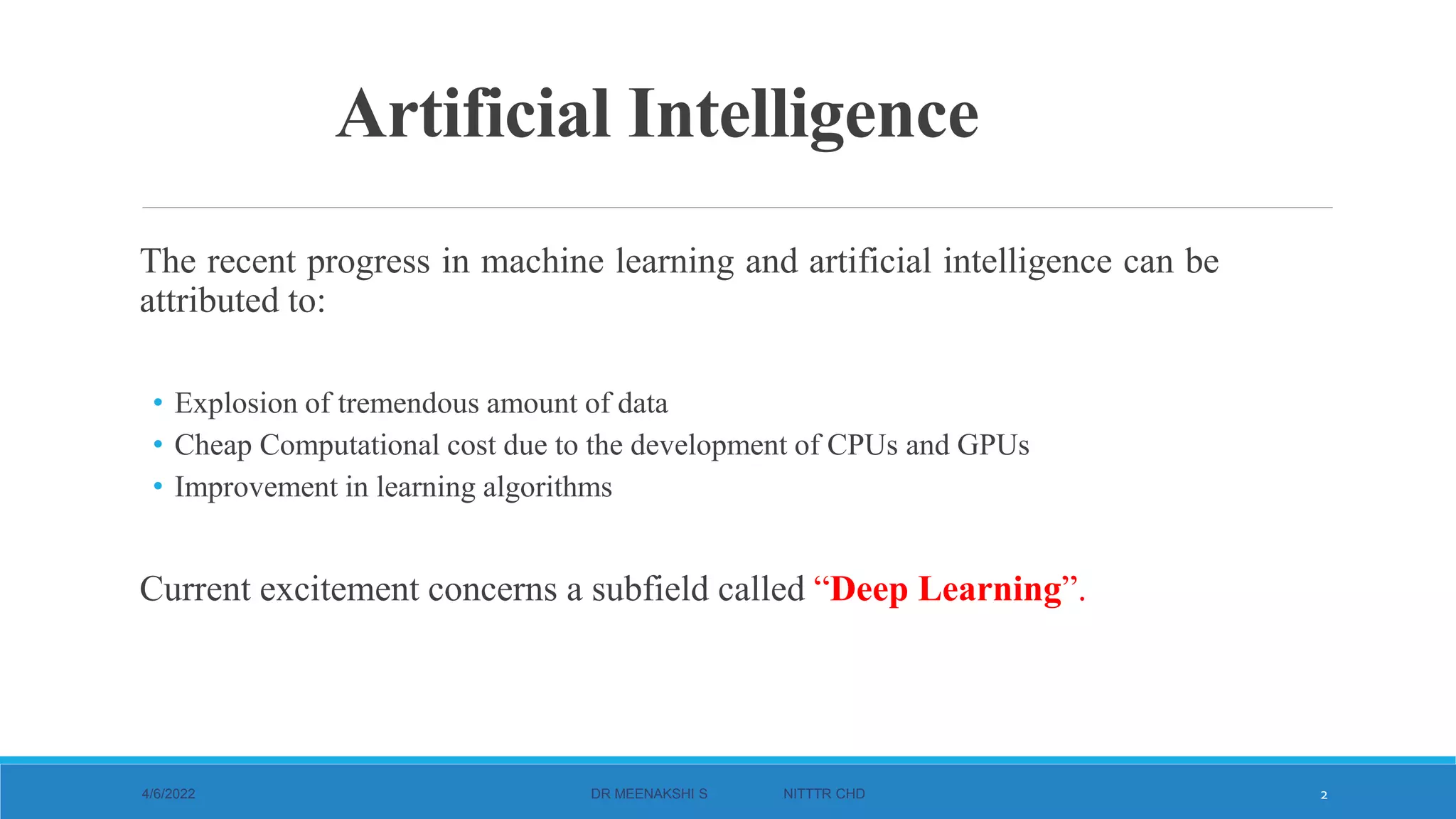Artificial Intelligence
The recent progress in machine learning and artificial intelligence can be
attributed to:
• Explosion of tremendous amount of data
• Cheap Computational cost due to the development of CPUs and GPUs
• Improvement in learning algorithms
Current excitement concerns a subfield called “Deep Learning”.
4/6/2022 DR MEENAKSHI S NITTTR CHD 2
 