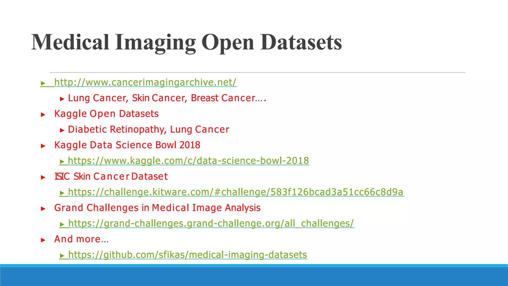 Medical Imaging Open Datasets
▶ http://www.cancerimagingarchive.net/
▶ Lung Cancer, Skin Cancer, Breast Cancer….
▶ Kaggle Open Datasets
▶ Diabetic Retinopathy, Lung Cancer
▶ Kaggle Data Science Bowl 2018
▶ https://www.kaggle.com/c/data-science-bowl-2018
▶ ISIC Skin Cance r Dataset
▶ https://challenge.kitware.com/#challenge/583f126bcad3a51cc66c8d9a
▶ Grand Challenges in Medical Image Analysis
▶ https://grand-challenges.grand-challenge.org/all_challenges/
▶ And more…
▶ https://github.com/sfikas/medical-imaging-datasets
26
 