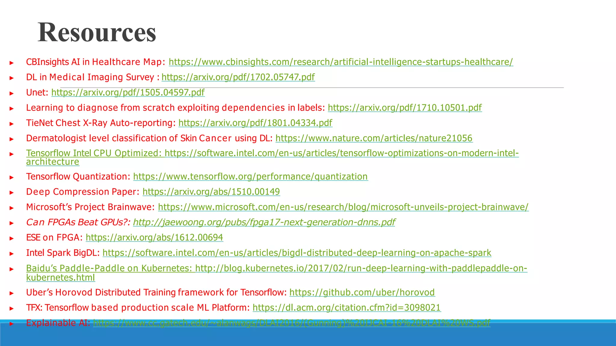 Resources
▶ CBInsights AI in Healthcare Map: https://www.cbinsights.com/research/artificial-intelligence-startups-healthcare/
▶ DL in Medical Imaging Survey : https://arxiv.org/pdf/1702.05747.pdf
▶ Unet: https://arxiv.org/pdf/1505.04597.pdf
▶ Learning to diagnose from scratch exploiting dependencies in labels: https://arxiv.org/pdf/1710.10501.pdf
▶ TieNet Chest X-Ray Auto-reporting: https://arxiv.org/pdf/1801.04334.pdf
▶ Dermatologist level classification of Skin Cancer using DL: https://www.nature.com/articles/nature21056
▶ Tensorflow Intel CPU Optimized: https://software.intel.com/en-us/articles/tensorflow-optimizations-on-modern-intel-
architecture
▶ Tensorflow Quantization: https://www.tensorflow.org/performance/quantization
▶ Deep Compression Paper: https://arxiv.org/abs/1510.00149
▶ Microsoft’s Project Brainwave: https://www.microsoft.com/en-us/research/blog/microsoft-unveils-project-brainwave/
▶ Can FPGAs Beat GPUs?: http://jaewoong.org/pubs/fpga17-next-generation-dnns.pdf
▶ ESE on FPGA: https://arxiv.org/abs/1612.00694
▶ Intel Spark BigDL: https://software.intel.com/en-us/articles/bigdl-distributed-deep-learning-on-apache-spark
▶ Baidu’s Paddle-Paddle on Kubernetes: http://blog.kubernetes.io/2017/02/run-deep-learning-with-paddlepaddle-on-
kubernetes.html
▶ Uber’s Horovod Distributed Training framework for Tensorflow: https://github.com/uber/horovod
▶ TFX: Tensorflow based production scale ML Platform: https://dl.acm.org/citation.cfm?id=3098021
▶ Explainable AI: https://www.cc.gatech.edu/~alanwags/DLAI2016/(Gunning)%20IJCAI-16%20DLAI%20WS.pdf
28
 