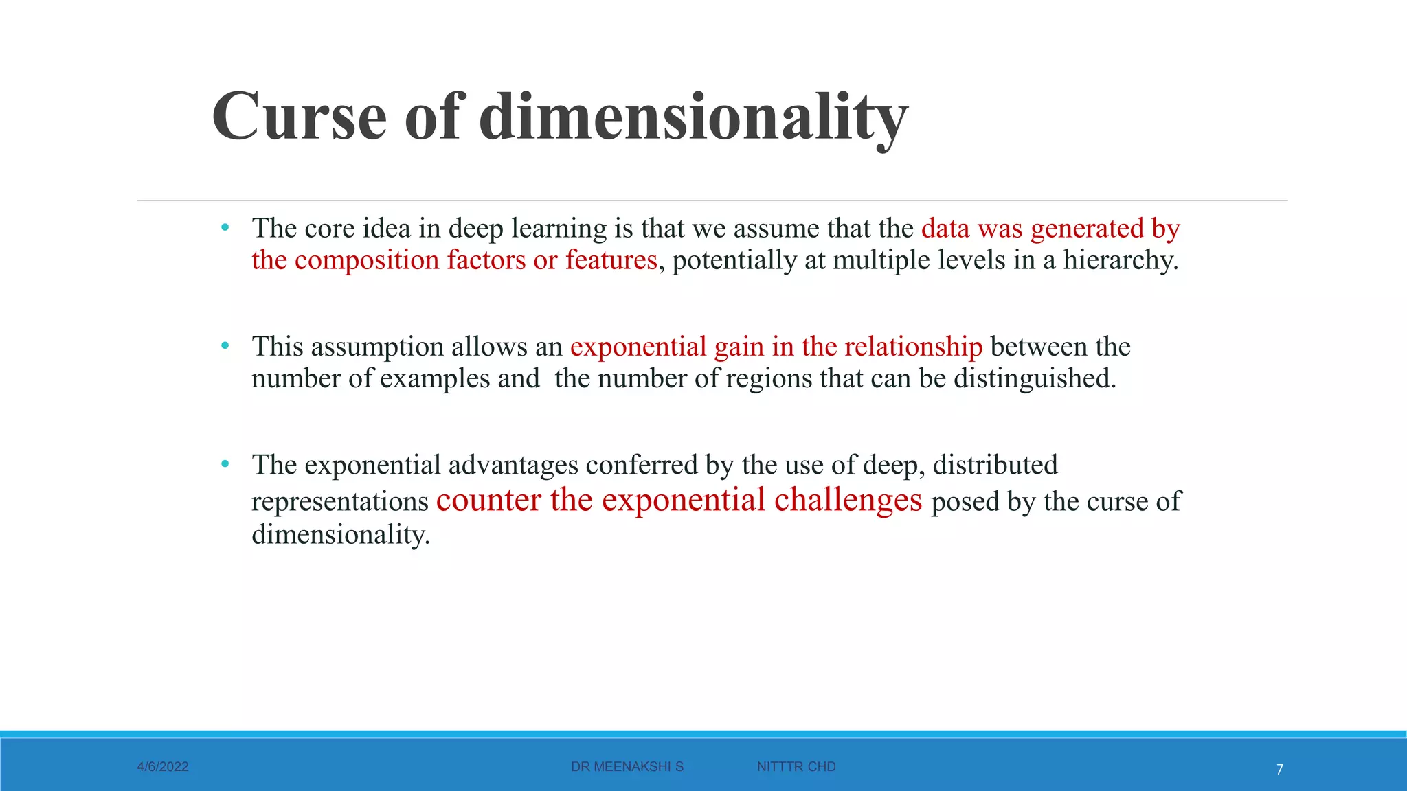 Curse of dimensionality
• The core idea in deep learning is that we assume that the data was generated by
the composition factors or features, potentially at multiple levels in a hierarchy.
• This assumption allows an exponential gain in the relationship between the
number of examples and the number of regions that can be distinguished.
• The exponential advantages conferred by the use of deep, distributed
representations counter the exponential challenges posed by the curse of
dimensionality.
4/6/2022 DR MEENAKSHI S NITTTR CHD 7
 