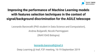 Improving the performance of Machine Learning models
with features selection techniques in the context of
signal/background discrimination for the AGILE telescope
Leonardo Baroncelli (PhD student in Data Science and Computation),
Andrea Bulgarelli, Nicolò Parmiggiani
(INAF/OAS Bologna)
leonardo.baroncelli@inaf.it
Deep Learning @ Inaf, F2F meeting, 16-19 September 2019 1
 