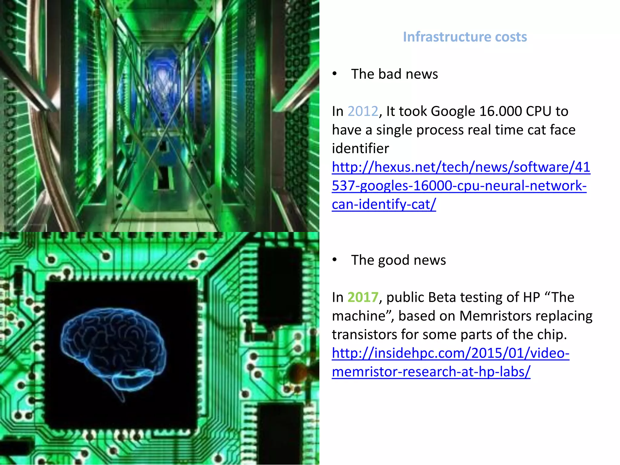 Infrastructure costs
• The bad news
In 2012, It took Google 16.000 CPU to
have a single process real time cat face
identifier
http://hexus.net/tech/news/software/41
537-googles-16000-cpu-neural-network-
can-identify-cat/
• The good news
In 2017, public Beta testing of HP “The
machine”, based on Memristors replacing
transistors for some parts of the chip.
http://insidehpc.com/2015/01/video-
memristor-research-at-hp-labs/
 