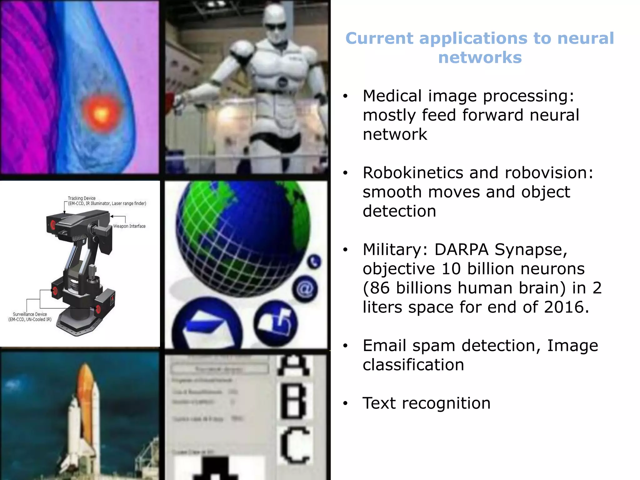 Current applications to neural
networks
• Medical image processing:
mostly feed forward neural
network
• Robokinetics and robovision:
smooth moves and object
detection
• Military: DARPA Synapse,
objective 10 billion neurons
(86 billions human brain) in 2
liters space for end of 2016.
• Email spam detection, Image
classification
• Text recognition
 