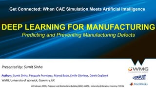 DEEP LEARNING FOR MANUFACTURING
Predicting and Preventing Manufacturing Defects
Get Connected: When CAE Simulation Meets Artificial Intelligence
Authors: Sumit Sinha, Pasquale Franciosa, Manoj Babu, Emile Glorieux, Darek Ceglarek
Presented by: Sumit Sinha
WMG, University of Warwick, Coventry, UK
4th February 2020 | Professor Lord Bhattacharya Building (NAIC), WMG | University of Warwick, Coventry, CV4 7AL
 