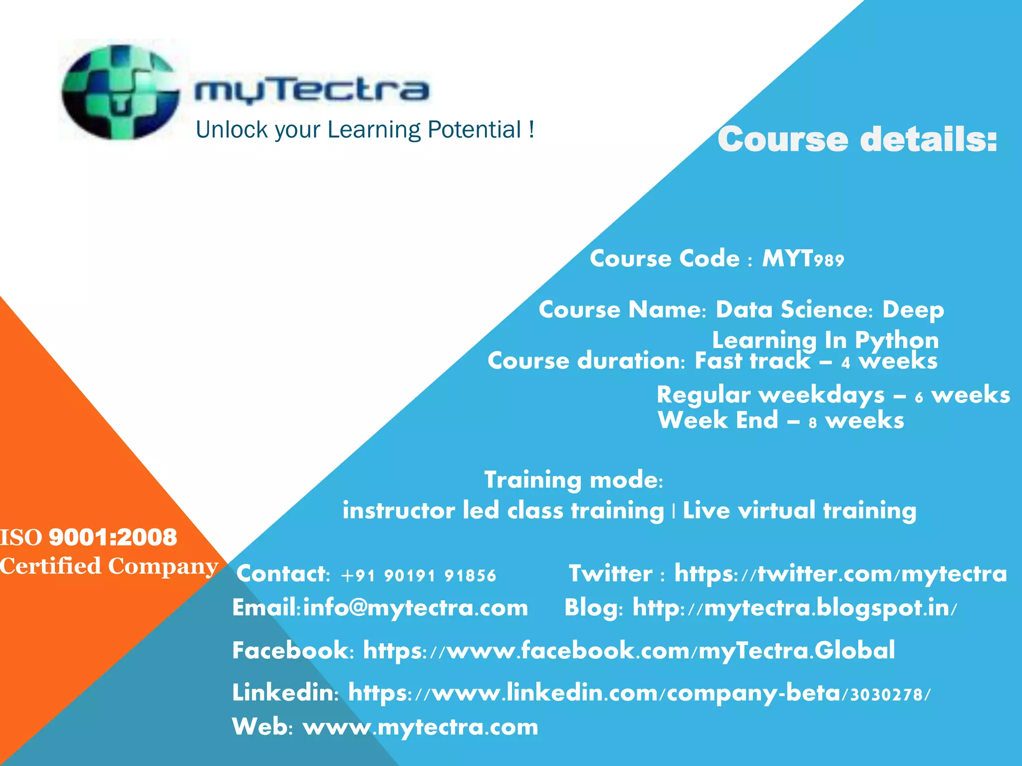 Unlock your Learning Potential ! ISO 9001:2008 Certified Company Course details: Course Code : MYT989 Course Name: Data Science: Deep Learning In Python Course duration: Fast track – 4 weeks Regular weekdays – 6 weeks Week End – 8 weeks Training mode: instructor led class training | Live virtual training Contact: +91 90191 91856 Email:info@mytectra.com Web: www.mytectra.com Twitter : https://twitter.com/mytectra Facebook: https://www.facebook.com/myTectra.Global Linkedin: https://www.linkedin.com/company-beta/3030278/ Blog: http://mytectra.blogspot.in/ 