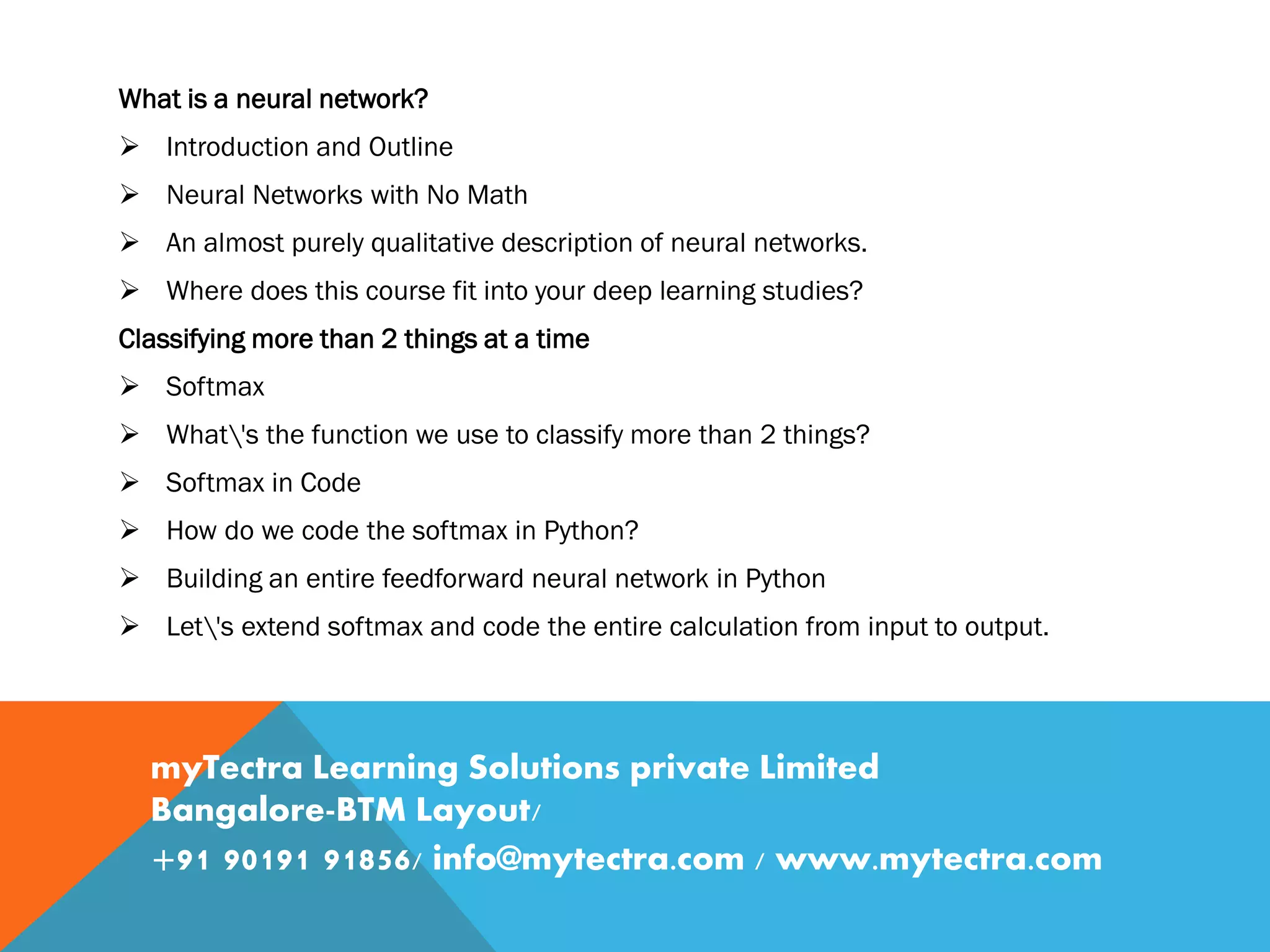 What is a neural network?  Introduction and Outline  Neural Networks with No Math  An almost purely qualitative description of neural networks.  Where does this course fit into your deep learning studies? Classifying more than 2 things at a time  Softmax  What's the function we use to classify more than 2 things?  Softmax in Code  How do we code the softmax in Python?  Building an entire feedforward neural network in Python  Let's extend softmax and code the entire calculation from input to output. myTectra Learning Solutions private Limited Bangalore-BTM Layout/ +91 90191 91856/ info@mytectra.com / www.mytectra.com 