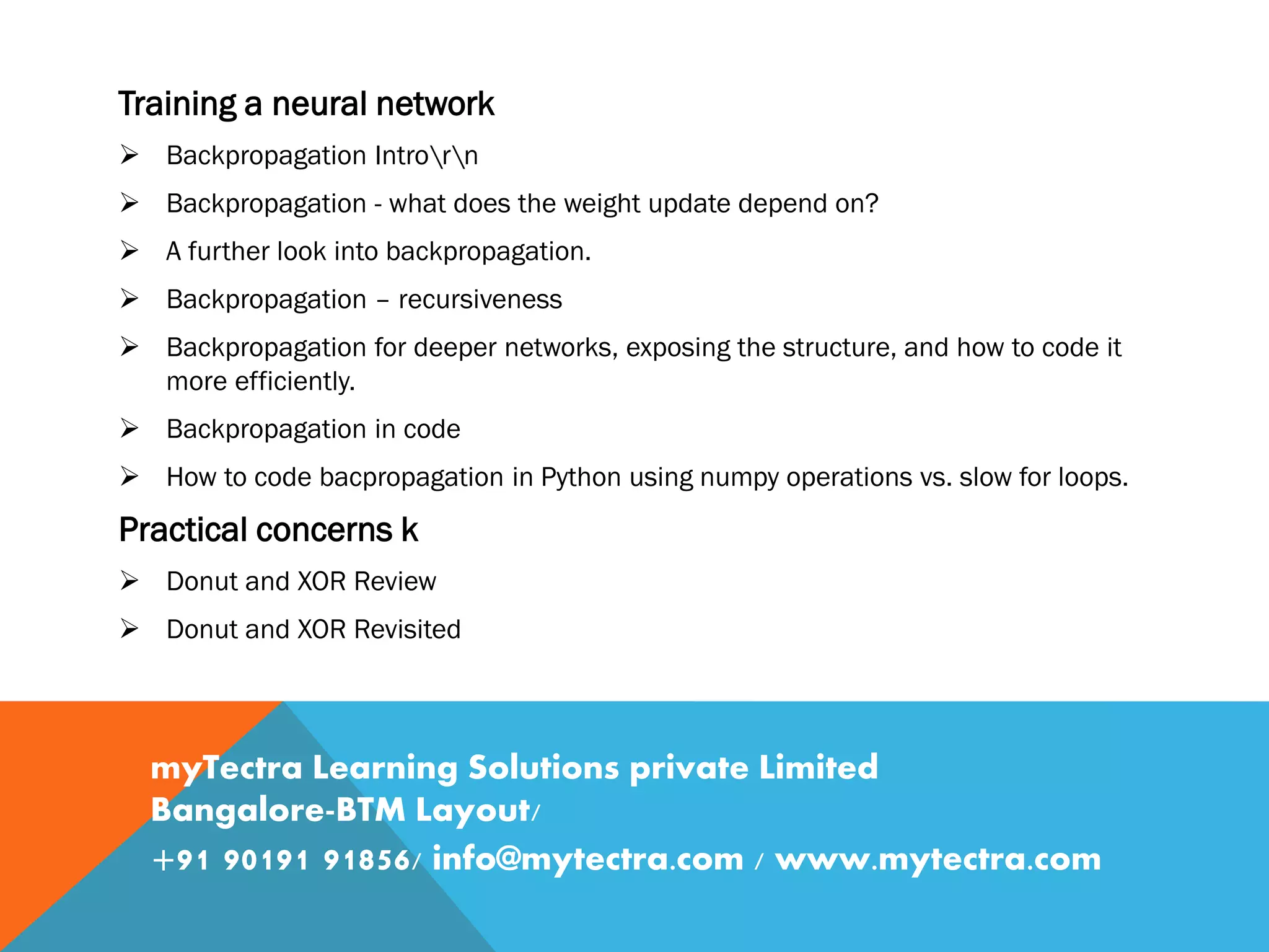 Training a neural network  Backpropagation Introrn  Backpropagation - what does the weight update depend on?  A further look into backpropagation.  Backpropagation – recursiveness  Backpropagation for deeper networks, exposing the structure, and how to code it more efficiently.  Backpropagation in code  How to code bacpropagation in Python using numpy operations vs. slow for loops. Practical concerns k  Donut and XOR Review  Donut and XOR Revisited myTectra Learning Solutions private Limited Bangalore-BTM Layout/ +91 90191 91856/ info@mytectra.com / www.mytectra.com 