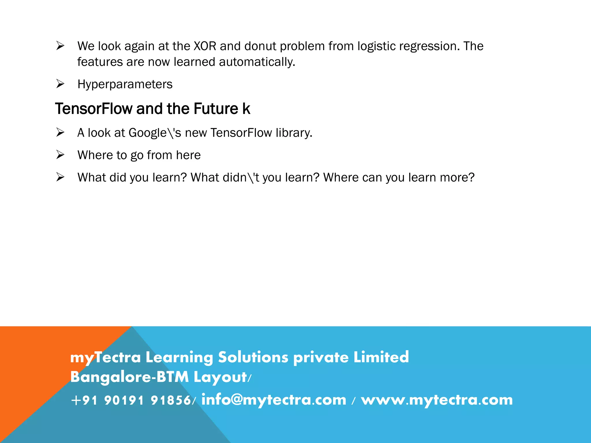  We look again at the XOR and donut problem from logistic regression. The features are now learned automatically.  Hyperparameters TensorFlow and the Future k  A look at Google's new TensorFlow library.  Where to go from here  What did you learn? What didn't you learn? Where can you learn more? myTectra Learning Solutions private Limited Bangalore-BTM Layout/ +91 90191 91856/ info@mytectra.com / www.mytectra.com 
