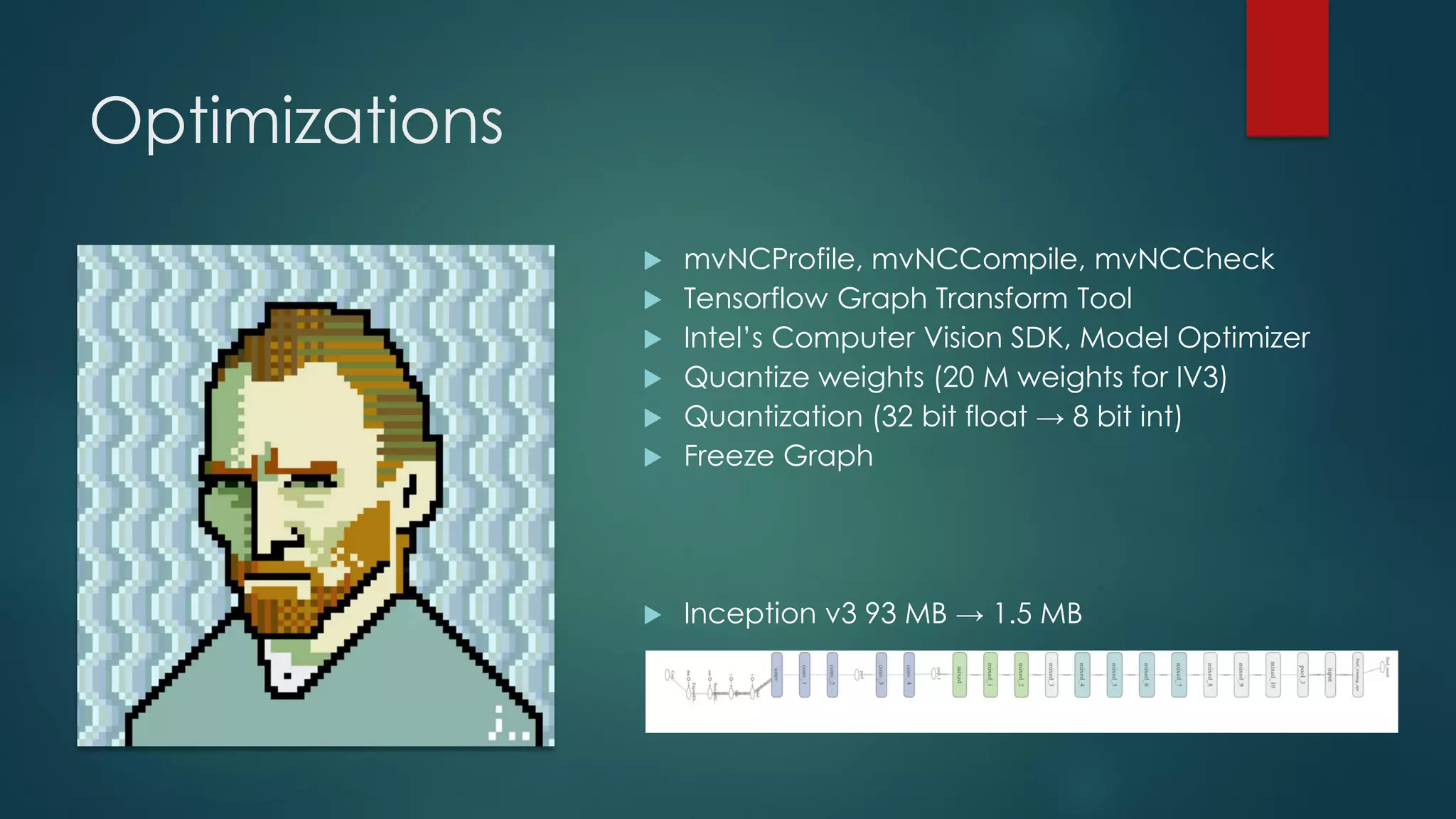 Optimizations
 mvNCProfile, mvNCCompile, mvNCCheck
 Tensorflow Graph Transform Tool
 Intel’s Computer Vision SDK, Model Optimizer
 Quantize weights (20 M weights for IV3)
 Quantization (32 bit float → 8 bit int)
 Freeze Graph
 Inception v3 93 MB → 1.5 MB
 