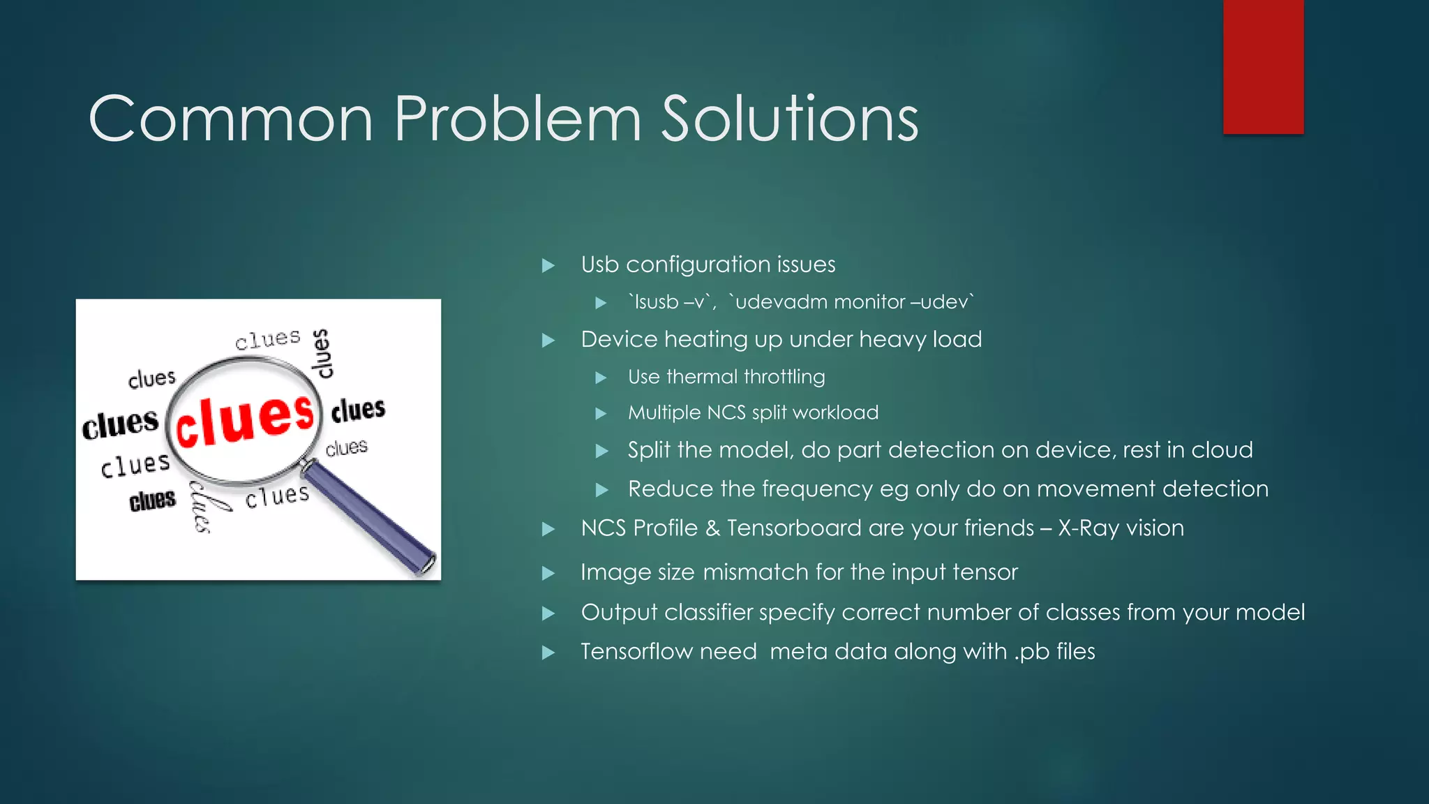 Common Problem Solutions
 Usb configuration issues
 `lsusb –v`, `udevadm monitor –udev`
 Device heating up under heavy load
 Use thermal throttling
 Multiple NCS split workload
 Split the model, do part detection on device, rest in cloud
 Reduce the frequency eg only do on movement detection
 NCS Profile & Tensorboard are your friends – X-Ray vision
 Image size mismatch for the input tensor
 Output classifier specify correct number of classes from your model
 Tensorflow need meta data along with .pb files
 