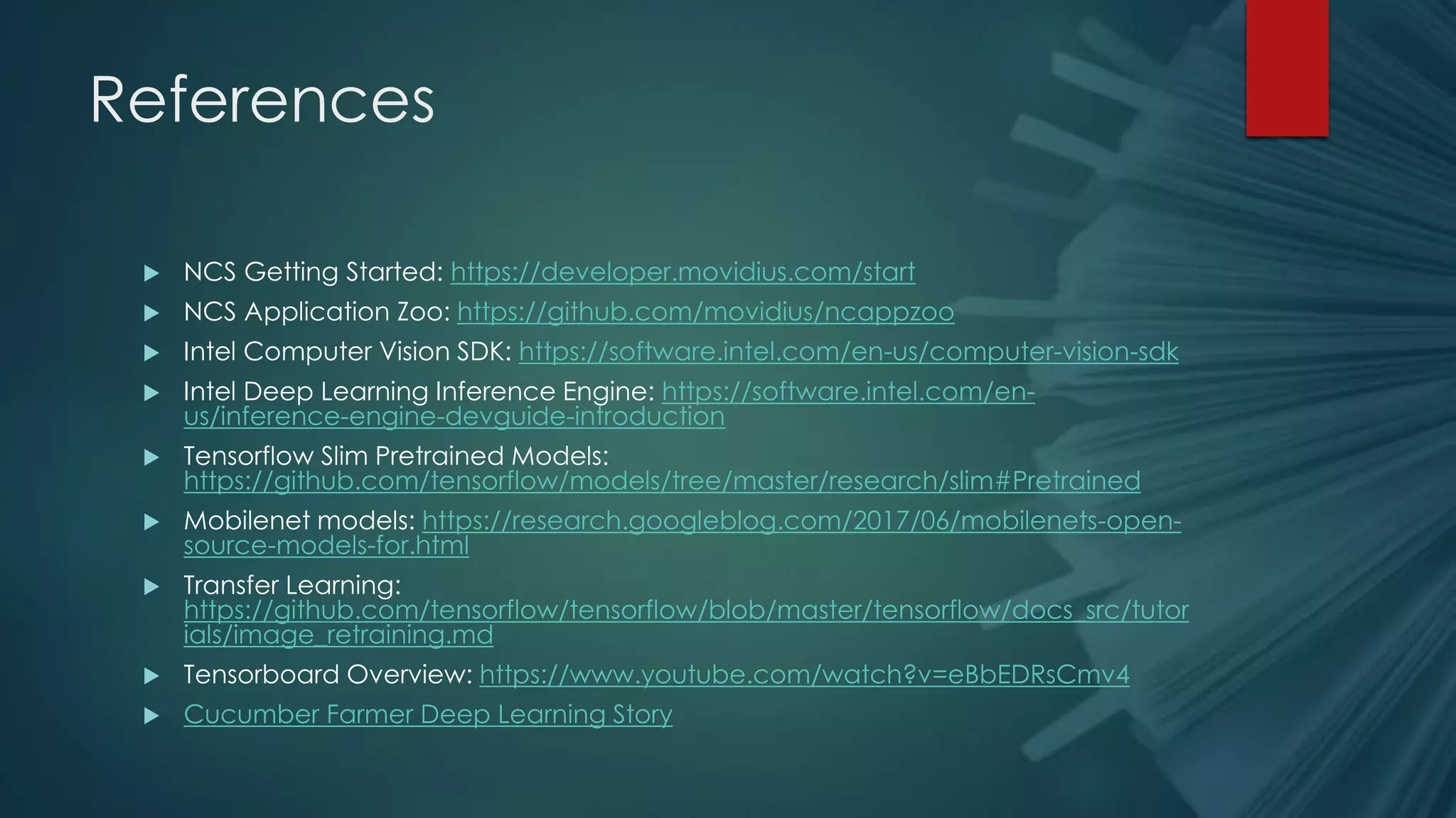 References
 NCS Getting Started: https://developer.movidius.com/start
 NCS Application Zoo: https://github.com/movidius/ncappzoo
 Intel Computer Vision SDK: https://software.intel.com/en-us/computer-vision-sdk
 Intel Deep Learning Inference Engine: https://software.intel.com/en-
us/inference-engine-devguide-introduction
 Tensorflow Slim Pretrained Models:
https://github.com/tensorflow/models/tree/master/research/slim#Pretrained
 Mobilenet models: https://research.googleblog.com/2017/06/mobilenets-open-
source-models-for.html
 Transfer Learning:
https://github.com/tensorflow/tensorflow/blob/master/tensorflow/docs_src/tutor
ials/image_retraining.md
 Tensorboard Overview: https://www.youtube.com/watch?v=eBbEDRsCmv4
 Cucumber Farmer Deep Learning Story
 