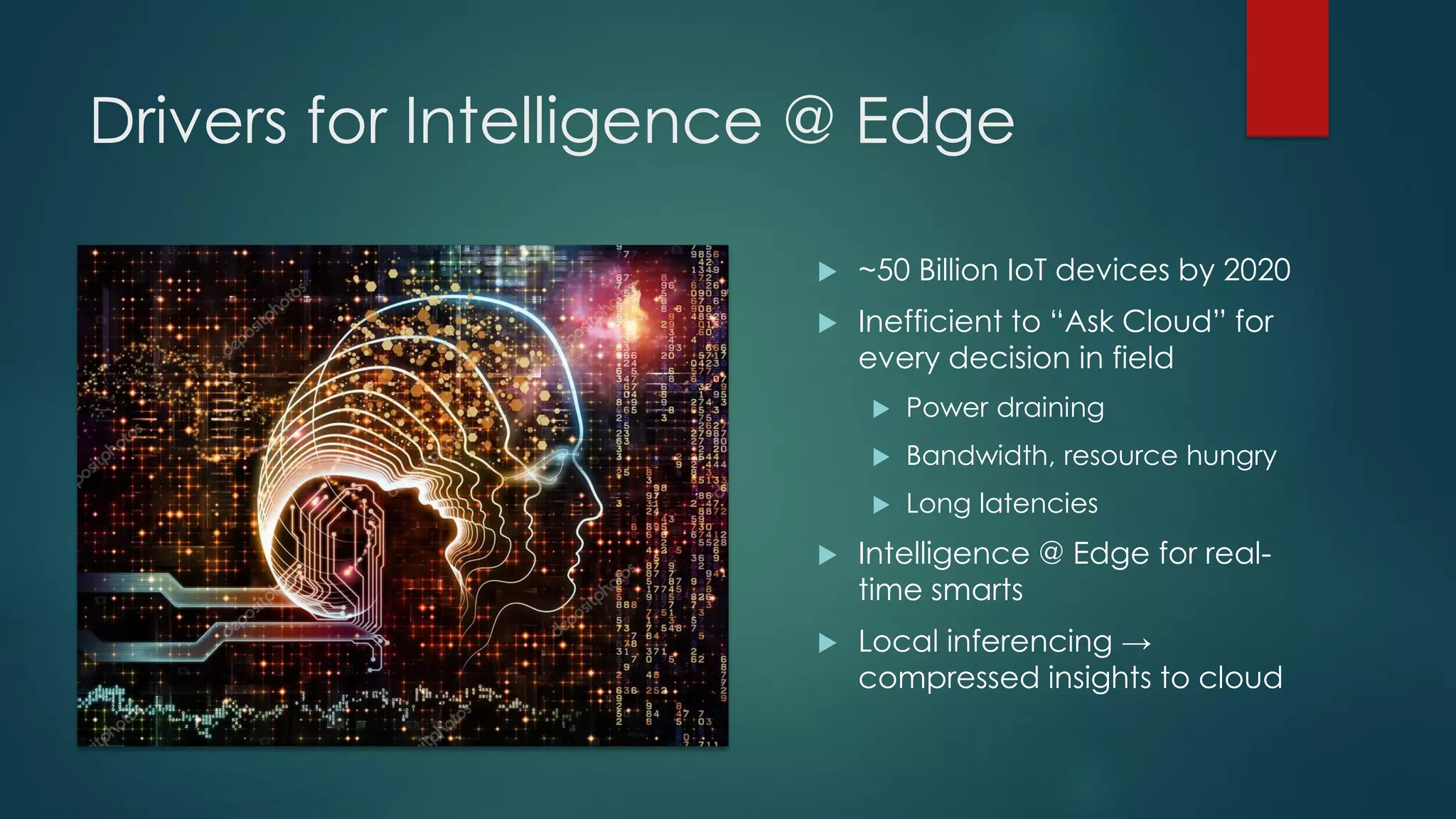 Drivers for Intelligence @ Edge
 ~50 Billion IoT devices by 2020
 Inefficient to “Ask Cloud” for
every decision in field
 Power draining
 Bandwidth, resource hungry
 Long latencies
 Intelligence @ Edge for real-
time smarts
 Local inferencing →
compressed insights to cloud
 